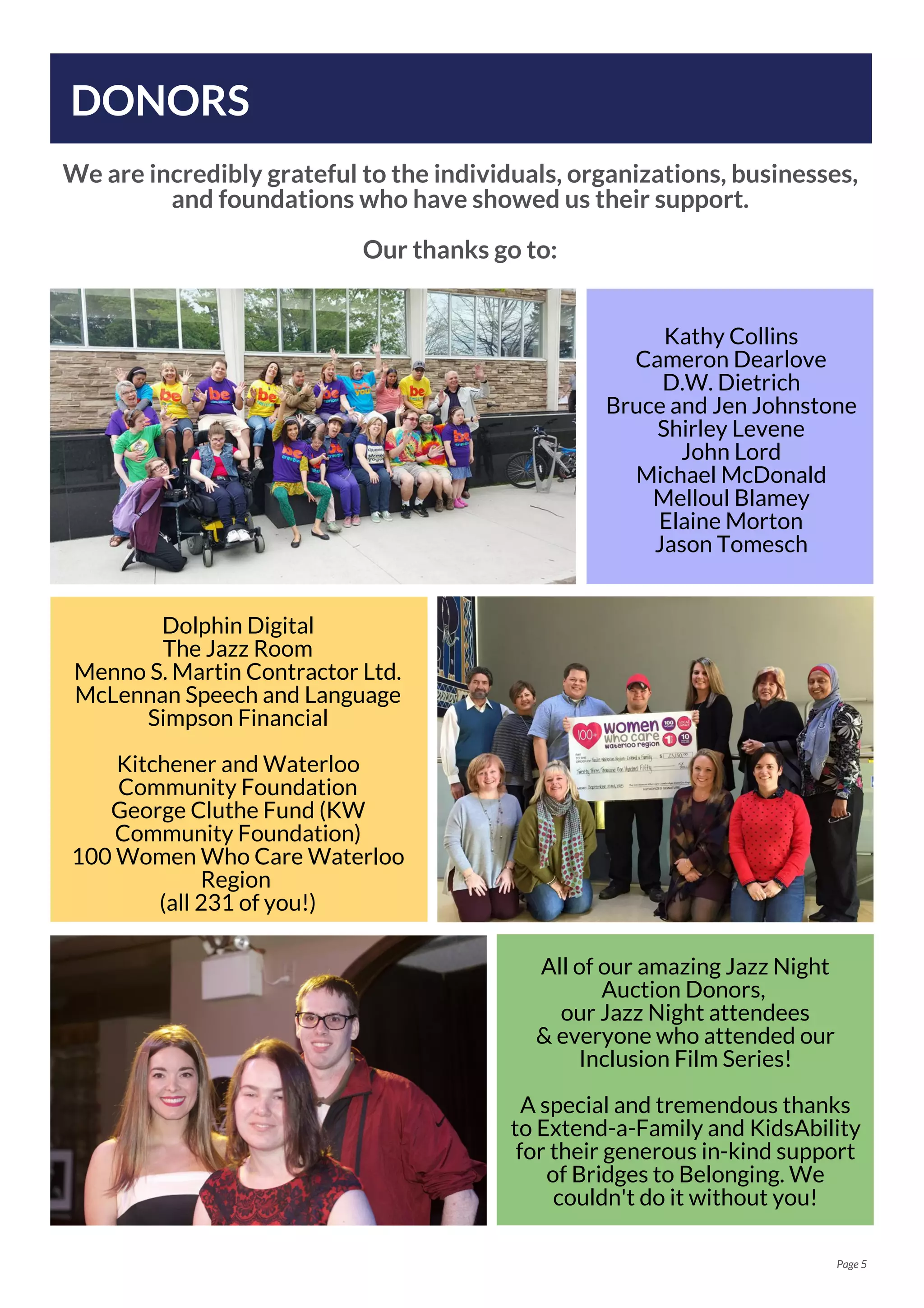 DONORS
We are incredibly grateful to the individuals, organizations, businesses,
and foundations who have showed us their support.
Our thanks go to:
Page 5
Kathy Collins
Cameron Dearlove
D.W. Dietrich
Bruce and Jen Johnstone
Shirley Levene
John Lord
Michael McDonald
Melloul Blamey
Elaine Morton
Jason Tomesch
All of our amazing Jazz Night
Auction Donors,
our Jazz Night attendees
& everyone who attended our
Inclusion Film Series!
A special and tremendous thanks
to Extend-a-Family and KidsAbility
for their generous in-kind support
of Bridges to Belonging. We
couldn't do it without you!
Dolphin Digital
The Jazz Room
Menno S. Martin Contractor Ltd.
McLennan Speech and Language
Simpson Financial
Kitchener and Waterloo
Community Foundation
George Cluthe Fund (KW
Community Foundation)
100 Women Who Care Waterloo
Region
(all 231 of you!)
 