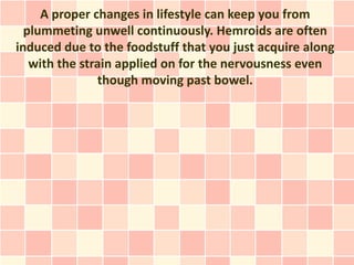 A proper changes in lifestyle can keep you from
  plummeting unwell continuously. Hemroids are often
induced due to the foodstuff that you just acquire along
   with the strain applied on for the nervousness even
               though moving past bowel.
 