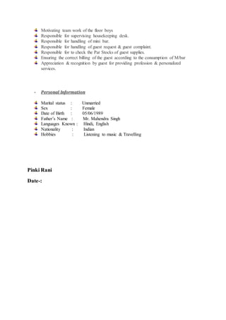 Motivating team work of the floor boys
Responsible for supervising housekeeping desk.
Responsible for handling of mini bar.
Responsible for handling of guest request & guest complaint.
Responsible for to check the Par Stocks of guest supplies.
Ensuring the correct billing of the guest according to the consumption of M/bar
Appreciation & recognition by guest for providing profession & personalized
services.
- Personal Information
Marital status : Unmarried
Sex : Female
Date of Birth : 05/06/1989
Father’s Name : Mr. Mahendra Singh
Languages Known : Hindi, English
Nationality : Indian
Hobbies : Listening to music & Travelling
Pinki Rani
Date-:
 