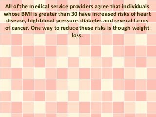 All of the medical service providers agree that individuals
whose BMI is greater than 30 have increased risks of heart
 disease, high blood pressure, diabetes and several forms
of cancer. One way to reduce these risks is though weight
                            loss.
 