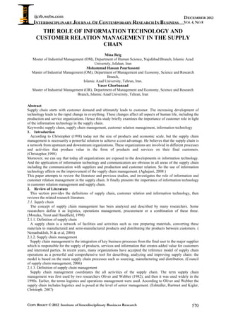 ijcrb.webs.com
INTERDISCIPLINARY JOURNAL OF CONTEMPORARY RESEARCH IN BUSINESS
COPY RIGHT © 2012 Institute of Interdisciplinary Business Research 570
DECEMBER 2012
VOL 4, NO 8
THE ROLE OF INFORMATION TECHNOLOGY AND
CUSTOMER RELATION MANAGEMENT IN THE SUPPLY
CHAIN
Mina Beig
Master of Industrial Management (OM), Department of Human Science, Najafabad Branch, Islamic Azad
University, Isfahan, Iran
Mohammad Hassan Pourhasomi
Master of Industrial Management (OM), Department of Management and Economy, Science and Research
Branch,
Islamic Azad University, Tehran, Iran.
Yaser Ghorbanzad
Master of Industrial Management (OR), Department of Management and Economy, Science and Research
Branch, Islamic Azad University, Tehran, Iran
Abstract
Supply chain starts with customer demand and ultimately leads to customer. The increasing development of
technology leads to the rapid change in everything. These changes affect all aspects of human life, including the
production and service organizations. Hence this study briefly examines the importance of customer role in light
of the information technology in the supply chain.
Keywords: supply chain, supply chain management, customer relation management, information technology
1. Introduction
According to Christopher (1998) today not the size of products and economic scale, but the supply chain
management is necessarily a powerful solution to achieve a cost advantage. He believes that the supply chain is
a network from upstream and downstream organizations. These organizations are involved in different processes
and activities that produce value in the form of products and services on their final customers.
(Christopher,1998)
Moreover, we can say that today all organizations are exposed to the developments in information technology.
And the application of information technology and communication are obvious in all areas of the supply chain
including the communication with suppliers and production and customer relation. So the use of information
technology affects on the improvement of the supply chain management. (Aghajani, 2008 )
This paper attempts to review the literature and previous studies, and investigates the role of information and
customer relation management in the supply chain. It finally presents the importance of information technology
in customer relation management and supply chain.
2. Review of Literature
This section provides the definitions of supply chain, customer relation and information technology, then
reviews the related research literature.
2.1. Supply chain
The concept of supply chain management has been analyzed and described by many researchers. Some
researchers define it as logistics, operations management, procurement or a combination of these three.
(Monzka, Trent and Handfield, 1998)
2.1.1. Definition of supply chain
A supply chain is a network of facilities and activities such as raw preparing materials, converting these
materials to manufactured and semi-manufactured products and distributing the products between customers. (
Nematbakhsh, N & et al, 2004)
2.1.2. Supply chain management
Supply chain management is the integration of key business processes from the final user to the major supplier
which is responsible for the supply of products, services and information that creates added value for customers
and interested parties. In recent years, many organizations have accepted the reference model of supply chain
operations as a powerful and comprehensive tool for describing, analyzing and improving supply chain: the
model is based on the main supply chain processes such as sourcing, manufacturing and distribution. (Council
of supply chain management, 2006)
2.1.3. Definition of supply chain management
Supply chain management coordinates the all activities of the supply chain. The term supply chain
management was first used by two researchers Oliver and Webber (1982), and then it was used widely in the
1990s. Earlier, the terms logistics and operations management were used. According to Oliver and Webber the
supply chain includes logistics and is posed at the level of senior management. (Eshtedler, Hartmot and Kigler,
Christoph. 2007)
 