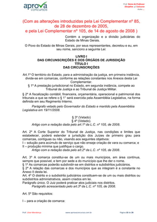 Prof. Lilian Mendonça www.aprovaconcursos.com.br Página 10 de 26
Prof. Nome do Professor
Disciplina p/ Concurso
Aulas ...
(Com as alterações introduzidas pela Lei Complementar nº 85,
de 28 de dezembro de 2005,
e pela Lei Complementar nº 105, de 14 de agosto de 2008 )
Contém a organização e a divisão judiciárias do
Estado de Minas Gerais.
O Povo do Estado de Minas Gerais, por seus representantes, decretou e eu, em
seu nome, sanciono a seguinte Lei:
LIVRO I
DAS CIRCUNSCRIÇÕES E DOS ÓRGÃOS DE JURISDIÇÃO
TÍTULO I
DAS CIRCUNSCRIÇÕES
Art.1º O território do Estado, para a administração da justiça, em primeira instância,
divide-se em comarcas, conforme as relações constantes nos Anexos desta Lei
Complementar.
§ 1º A prestação jurisdicional no Estado, em segunda instância, compete ao
Tribunal de Justiça e ao Tribunal de Justiça Militar.
§ 2º A fiscalização contábil, financeira, orçamentária, operacional e patrimonial dos
tribunais a que se refere o § 1° será exercida pela Assembléia Legislativa, na forma
definida em seu Regimento Interno.
Parágrafo vetado pelo Governador do Estado e mantido pela Assembléia
Legislativa em 19/11/2008.
§ 3º (Vetado)
§ 4º (Vetado).
Artigo com a redação dada pelo art.1º da L.C. nº 105, de 2008.
Art. 2º A Corte Superior do Tribunal de Justiça, nas condições e limites que
estabelecer, poderá estender a jurisdição dos Juízes de primeiro grau para
comarcas, contíguas ou não, visando aos seguintes objetivos:
I – solução para acúmulo de serviço que não enseje criação de vara ou comarca; e
II – produção mínima que justifique o cargo.
Artigo com a redação dada pelo art.2º da L.C. nº 105, de 2008.
Art. 3º A comarca constitui-se de um ou mais municípios, em área contínua,
sempre que possível, e tem por sede a do município que lhe der o nome.
§ 1º As comarcas poderão subdividir-se em distritos e subdistritos judiciários.
§ 2º A relação das comarcas e dos municípios que as integram é a constante no
Anexo II desta lei.
Art. 4º O distrito e o subdistrito judiciários constituem-se de um ou mais distritos ou
subdistritos administrativos, assim criados em lei.
Parágrafo único. O Juiz poderá praticar atos judiciais nos distritos.
Parágrafo acrescentado pelo art.3º da L.C. nº 105, de 2008.
Art. 5º São requisitos:
I – para a criação de comarca:
 