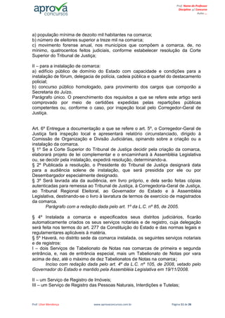 Prof. Lilian Mendonça www.aprovaconcursos.com.br Página 11 de 26
Prof. Nome do Professor
Disciplina p/ Concurso
Aulas ...
a) população mínima de dezoito mil habitantes na comarca;
b) número de eleitores superior a treze mil na comarca;
c) movimento forense anual, nos municípios que compõem a comarca, de, no
mínimo, quatrocentos feitos judiciais, conforme estabelecer resolução da Corte
Superior do Tribunal de Justiça;
II – para a instalação de comarca:
a) edifício público de domínio do Estado com capacidade e condições para a
instalação de fórum, delegacia de polícia, cadeia pública e quartel do destacamento
policial;
b) concurso público homologado, para provimento dos cargos que comporão a
Secretaria do Juízo.
Parágrafo único. O preenchimento dos requisitos a que se refere este artigo será
comprovado por meio de certidões expedidas pelas repartições públicas
competentes ou, conforme o caso, por inspeção local pelo Corregedor-Geral de
Justiça.
Art. 6º Entregue a documentação a que se refere o art. 5º, o Corregedor-Geral de
Justiça fará inspeção local e apresentará relatório circunstanciado, dirigido à
Comissão de Organização e Divisão Judiciárias, opinando sobre a criação ou a
instalação da comarca.
§ 1º Se a Corte Superior do Tribunal de Justiça decidir pela criação da comarca,
elaborará projeto de lei complementar e o encaminhará à Assembléia Legislativa
ou, se decidir pela instalação, expedirá resolução, determinando-a.
§ 2º Publicada a resolução, o Presidente do Tribunal de Justiça designará data
para a audiência solene de instalação, que será presidida por ele ou por
Desembargador especialmente designado.
§ 3º Será lavrada ata da audiência, em livro próprio, e dela serão feitas cópias
autenticadas para remessa ao Tribunal de Justiça, à Corregedoria-Geral de Justiça,
ao Tribunal Regional Eleitoral, ao Governador do Estado e à Assembléia
Legislativa, destinando-se o livro à lavratura de termos de exercício de magistrados
da comarca.
Parágrafo com a redação dada pelo art. 1º da L.C. nº 85, de 2005.
§ 4º Instalada a comarca e especificados seus distritos judiciários, ficarão
automaticamente criados os seus serviços notariais e de registro, cuja delegação
será feita nos termos do art. 277 da Constituição do Estado e das normas legais e
regulamentares aplicáveis à matéria.
§ 5º Haverá, no distrito sede da comarca instalada, os seguintes serviços notariais
e de registros:
I – dois Serviços de Tabelionato de Notas nas comarcas de primeira e segunda
entrância, e, nas de entrância especial, mais um Tabelionato de Notas por vara
acima de dez, até o máximo de dez Tabelionatos de Notas na comarca;
Inciso com redação dada pelo art. 4º da L.C. nº 105, de 2008, vetado pelo
Governador do Estado e mantido pela Assembléia Legislativa em 19/11/2008.
II – um Serviço de Registro de Imóveis;
III – um Serviço de Registro das Pessoas Naturais, Interdições e Tutelas;
 