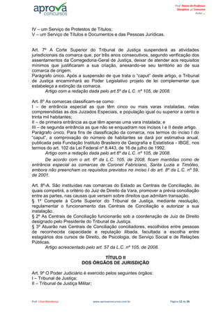 Prof. Lilian Mendonça www.aprovaconcursos.com.br Página 12 de 26
Prof. Nome do Professor
Disciplina p/ Concurso
Aulas ...
IV – um Serviço de Protestos de Títulos;
V – um Serviço de Títulos e Documentos e das Pessoas Jurídicas.
Art. 7º A Corte Superior do Tribunal de Justiça suspenderá as atividades
jurisdicionais da comarca que, por três anos consecutivos, segundo verificação dos
assentamentos da Corregedoria-Geral de Justiça, deixar de atender aos requisitos
mínimos que justificaram a sua criação, anexando-se seu território ao de sua
comarca de origem.
Parágrafo único. Após a suspensão de que trata o “caput” deste artigo, o Tribunal
de Justiça encaminhará ao Poder Legislativo projeto de lei complementar que
estabeleça a extinção da comarca.
Artigo com a redação dada pelo art.5º da L.C. nº 105, de 2008.
Art. 8º As comarcas classificam-se como:
I – de entrância especial as que têm cinco ou mais varas instaladas, nelas
compreendidas as dos Juizados Especiais, e população igual ou superior a cento e
trinta mil habitantes;
II – de primeira entrância as que têm apenas uma vara instalada; e
III – de segunda entrância as que não se enquadram nos incisos I e II deste artigo.
Parágrafo único. Para fins de classificação da comarca, nos termos do inciso I do
“caput”, a comprovação do número de habitantes se dará por estimativa anual,
publicada pela Fundação Instituto Brasileiro de Geografia e Estatística - IBGE, nos
termos do art. 102 da Lei Federal nº 8.443, de 16 de julho de 1992.
Artigo com a redação dada pelo art.6º da L.C. nº 105, de 2008.
De acordo com o art. 6º da L.C. 105, de 2008, ficam mantidas como de
entrância especial as comarcas de Coronel Fabriciano, Santa Luzia e Timóteo,
embora não preencham os requisitos previstos no inciso I do art. 8º da L.C. nº 59,
de 2001.
Art. 8º-A. São instituídas nas comarcas do Estado as Centrais de Conciliação, às
quais competirá, a critério do Juiz de Direito da Vara, promover a prévia conciliação
entre as partes, nas causas que versem sobre direitos que admitam transação.
§ 1º Compete à Corte Superior do Tribunal de Justiça, mediante resolução,
regulamentar o funcionamento das Centrais de Conciliação e autorizar a sua
instalação.
§ 2º As Centrais de Conciliação funcionarão sob a coordenação de Juiz de Direito
designado pelo Presidente do Tribunal de Justiça.
§ 3º Atuarão nas Centrais de Conciliação conciliadores, escolhidos entre pessoas
de reconhecida capacidade e reputação ilibada, facultada a escolha entre
estagiários dos cursos de Direito, de Psicologia, de Serviço Social e de Relações
Públicas.
Artigo acrescentado pelo art. 57 da L.C. nº 105, de 2008.
TÍTULO II
DOS ÓRGÃOS DE JURISDIÇÃO
Art. 9º O Poder Judiciário é exercido pelos seguintes órgãos:
I – Tribunal de Justiça;
II – Tribunal de Justiça Militar;
 