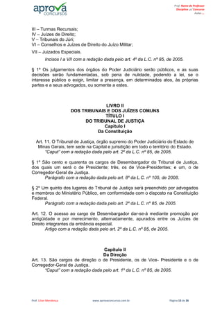 Prof. Lilian Mendonça www.aprovaconcursos.com.br Página 13 de 26
Prof. Nome do Professor
Disciplina p/ Concurso
Aulas ...
III – Turmas Recursais;
IV – Juízes de Direito;
V – Tribunais do Júri;
VI – Conselhos e Juízes de Direito do Juízo Militar;
VII – Juizados Especiais.
Incisos I a VII com a redação dada pelo art. 4º da L.C. nº 85, de 2005.
§ 1º Os julgamentos dos órgãos do Poder Judiciário serão públicos, e as suas
decisões serão fundamentadas, sob pena de nulidade, podendo a lei, se o
interesse público o exigir, limitar a presença, em determinados atos, às próprias
partes e a seus advogados, ou somente a estes.
LIVRO II
DOS TRIBUNAIS E DOS JUÍZES COMUNS
TÍTULO I
DO TRIBUNAL DE JUSTIÇA
Capítulo I
Da Constituição
Art. 11. O Tribunal de Justiça, órgão supremo do Poder Judiciário do Estado de
Minas Gerais, tem sede na Capital e jurisdição em todo o território do Estado.
“Caput” com a redação dada pelo art. 2º da L.C. nº 85, de 2005.
§ 1º São cento e quarenta os cargos de Desembargador do Tribunal de Justiça,
dos quais um será o de Presidente; três, os de Vice-Presidentes; e um, o de
Corregedor-Geral de Justiça.
Parágrafo com a redação dada pelo art. 8º da L.C. nº 105, de 2008.
§ 2º Um quinto dos lugares do Tribunal de Justiça será preenchido por advogados
e membros do Ministério Público, em conformidade com o disposto na Constituição
Federal.
Parágrafo com a redação dada pelo art. 2º da L.C. nº 85, de 2005.
Art. 12. O acesso ao cargo de Desembargador dar-se-á mediante promoção por
antigüidade e por merecimento, alternadamente, apurados entre os Juízes de
Direito integrantes da entrância especial.
Artigo com a redação dada pelo art. 2º da L.C. nº 85, de 2005.
Capítulo II
Da Direção
Art. 13. São cargos de direção o de Presidente, os de Vice- Presidente e o de
Corregedor-Geral de Justiça.
“Caput” com a redação dada pelo art. 1º da L.C. nº 85, de 2005.
 