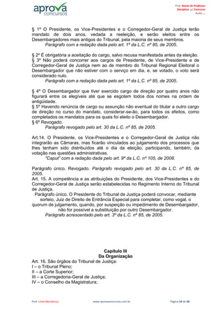 Prof. Lilian Mendonça www.aprovaconcursos.com.br Página 14 de 26
Prof. Nome do Professor
Disciplina p/ Concurso
Aulas ...
§ 1º O Presidente, os Vice-Presidentes e o Corregedor-Geral de Justiça terão
mandato de dois anos, vedada a reeleição, e serão eleitos entre os
Desembargadores mais antigos do Tribunal, pela maioria de seus membros.
Parágrafo com a redação dada pelo art. 1º da L.C. nº 85, de 2005.
§ 2º É obrigatória a aceitação do cargo, salvo recusa manifestada antes da eleição.
§ 3º Não poderá concorrer aos cargos de Presidente, de Vice-Presidente e de
Corregedor-Geral de Justiça nem ao de membro do Tribunal Regional Eleitoral o
Desembargador que não estiver com o serviço em dia, e, se votado, o voto será
considerado nulo.
Parágrafo com a redação dada pelo art. 1º da L.C. nº 85, de 2005.
§ 4º O Desembargador que tiver exercido cargo de direção por quatro anos não
figurará entre os elegíveis até que se esgotem todos dos nomes na ordem de
antigüidade.
§ 5º Havendo renúncia de cargo ou assunção não eventual do titular a outro cargo
de direção no curso do mandato, considerar-se-ão, para todos os efeitos, como
completados os mandatos para os quais foi eleito o Desembargador.
§ 6º Revogado.
Parágrafo revogado pelo art. 30 da L.C. nº 85, de 2005.
Art.14. O Presidente, os Vice-Presidentes e o Corregedor-Geral de Justiça não
integrarão as Câmaras, mas ficarão vinculados ao julgamento dos processos que
lhes tenham sido distribuídos até o dia da eleição, participando, também, da
votação nas questões administrativas.
“Caput” com a redação dada pelo art. 9º da L.C. nº 105, de 2008.
Parágrafo único. Revogado. Parágrafo revogado pelo art. 30 da L.C. nº 85, de
2005.
Art. 15. A competência e as atribuições do Presidente, dos Vice-Presidentes e do
Corregedor-Geral de Justiça serão estabelecidas no Regimento Interno do Tribunal
de Justiça.
Parágrafo único. O Presidente do Tribunal de Justiça poderá convocar, mediante
sorteio, Juiz de Direito de Entrância Especial para completar, como vogal, o
quorum de julgamento, quando, por suspeição ou impedimento de Desembargador,
não for possível a substituição por outro Desembargador.
Parágrafo acrescentado pelo art. 3º da L.C. nº 85, de 2005.
Capítulo III
Da Organização
Art. 16. São órgãos do Tribunal de Justiça:
I – o Tribunal Pleno;
II – a Corte Superior;
III – a Corregedoria-Geral de Justiça;
IV – o Conselho da Magistratura;
 