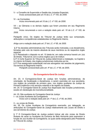 Prof. Lilian Mendonça www.aprovaconcursos.com.br Página 15 de 26
Prof. Nome do Professor
Disciplina p/ Concurso
Aulas ...
V – o Conselho de Supervisão e Gestão dos Juizados Especiais;
Inciso acrescentado pelo art.10 da L.C. nº 105, de 2008.
VI – as Comissões;
Inciso renumerado pelo art.10 da L.C. nº 105, de 2008.
VII – as Câmaras e os demais órgãos que forem previstos em seu Regimento
Interno.
Inciso renumerado e com a redação dada pelo art. 10 da L.C. nº 105, de
2008.
Parágrafo único. Os órgãos do Tribunal de Justiça terão sua composição,
atribuições e competências estabelecidas no Regimento Interno.
Artigo com a redação dada pelo art. 2º da L.C. nº 85, de 2005.
§ 2º As decisões administrativas dos Tribunais serão motivadas, e as disciplinares,
tomadas pelo voto da maioria absoluta de seus membros ou do respectivo órgão
especial.
§ 3º Ressalvado o disposto no art. 10 desta lei, em cada comarca haverá um Juiz
de Direito, Tribunal do Júri e outros órgãos que a lei instituir.
§ 4º A Corte Superior do Tribunal de Justiça determinará a instalação, na Capital e
no interior do Estado, dos órgãos jurisdicionais instituídos por lei.
§ 5º Fica assegurada sustentação oral aos advogados nas sessões de julgamento,
nos termos do Regimento Interno.
Parágrafo acrescentado pelo art. 4º da L.C. nº 85, de 2005.
Da Corregedoria-Geral De Justiça
Art. 23. A Corregedoria-Geral de Justiça tem funções administrativas, de
orientação, de fiscalização e disciplinares, a serem exercidas em sua secretaria,
nos órgãos de jurisdição de primeiro grau, nos órgãos auxiliares da Justiça de
Primeira Instância e nos serviços notariais e de registro do Estado.
Art. 24. O Corregedor-Geral de Justiça fica dispensado das funções jurisdicionais,
exceto em declaração de inconstitucionalidade.
Art. 25. São auxiliares do Corregedor-Geral de Justiça:
I – os Juízes Auxiliares da Corregedoria;
Inciso com a redação dada pelo art. 1º da L.C. nº 85, de 2005.
II – os Juízes de Direito.
Art. 26. Os Juízes Auxiliares da Corregedoria exercerão, por delegação, as
atribuições do Corregedor-Geral de Justiça relativamente aos Juízes de Direito e
aos servidores da Justiça.
§ 1º O Corregedor-Geral de Justiça poderá indicar até oito Juízes de Direito
titulares de varas ou Auxiliares da Comarca de Belo Horizonte para exercerem a
função de Juiz Auxiliar da Corregedoria, os quais serão designados pelo Presidente
do Tribunal de Justiça.
 