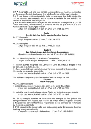 Prof. Lilian Mendonça www.aprovaconcursos.com.br Página 16 de 26
Prof. Nome do Professor
Disciplina p/ Concurso
Aulas ...
§ 2º A designação será feita para período correspondente, no máximo, ao mandato
do Corregedor-Geral de Justiça que fizer a indicação, permitida nova indicação.
§ 3º A vara de que o Juiz designado for titular ou o cargo de Juiz de Direito Auxiliar
por ele ocupado permanecerão vagos durante o período de seu exercício na
função de Juiz Auxiliar da Corregedoria.
§ 4º Cessado o exercício da função de Juiz Auxiliar da Corregedoria, o Juiz de
Direito reassumirá, imediatamente, o exercício na vara de que é titular, e o Juiz
Auxiliar retornará à sua função anterior.
Artigo com a redação dada pelo art. 2º da L.C. nº 85, de 2005.
Seção I
Das Atribuições do Corregedor-Geral de Justiça
Art. 27. Revogado.
Artigo revogado pelo art. 30 da L.C. nº 85, de 2005.
Art. 28. Revogado.
Artigo revogado pelo art. 30 da L.C. nº 85, de 2005.
Seção II
Das Atribuições do Juiz Auxiliar da Corregedoria
Sessão com a denominação dada pelo art. 1º da L.C. nº 85, de 2005.
Art. 29. São atribuições do Juiz Auxiliar da Corregedoria:
“Caput” com a redação dada pelo art. 1º da L.C. nº 85, de 2005.
I – exercer, quando designado pelo Corregedor-Geral de Justiça, a direção do foro
da Comarca de Belo Horizonte;
II – fazer as sindicâncias e correições que lhe forem especialmente cometidas;
III – auxiliar em inspeção e correição;
Inciso com a redação dada pelo art. 1º da L.C. nº 85, de 2005.
IV – exercer a delegação que o Corregedor-Geral de Justiça lhe fizer.
Seção III
Das Correições
Art. 30. A correição será:
I - extraordinária, quando realizada pelo Corregedor-Geral de Justiça;
Inciso com a redação dada pelo art. 1º da L.C. nº 85, de 2005.
II - ordinária, quando realizada por Juiz de Direito, no limite de sua competência.
Inciso com a redação dada pelo art. 1º da L.C. nº 85, de 2005.
Art. 31. A correição consiste na fiscalização dos serviços do foro judicial, dos
serviços notariais e de registro, dos serviços da Justiça de Paz, da polícia judiciária
e dos presídios, para verificar-lhes a regularidade e para conhecer de reclamação
ou denúncia apresentada.
§ 1º O procedimento da correição será estabelecido pela Corregedoria-Geral de
Justiça e ocorrerá anualmente.
Parágrafo com a redação dada pelo art. 12 da L.C. nº 105, de 2008.
 