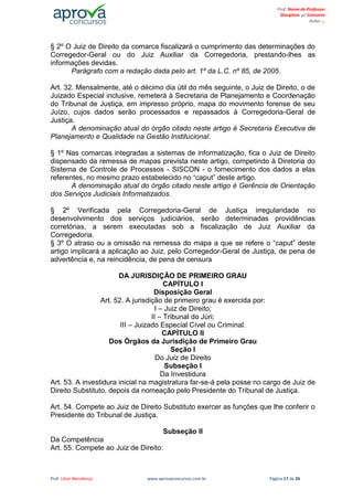 Prof. Lilian Mendonça www.aprovaconcursos.com.br Página 17 de 26
Prof. Nome do Professor
Disciplina p/ Concurso
Aulas ...
§ 2º O Juiz de Direito da comarca fiscalizará o cumprimento das determinações do
Corregedor-Geral ou do Juiz Auxiliar da Corregedoria, prestando-lhes as
informações devidas.
Parágrafo com a redação dada pelo art. 1º da L.C. nº 85, de 2005.
Art. 32. Mensalmente, até o décimo dia útil do mês seguinte, o Juiz de Direito, o de
Juizado Especial inclusive, remeterá à Secretaria de Planejamento e Coordenação
do Tribunal de Justiça, em impresso próprio, mapa do movimento forense de seu
Juízo, cujos dados serão processados e repassados à Corregedoria-Geral de
Justiça.
A denominação atual do órgão citado neste artigo é Secretaria Executiva de
Planejamento e Qualidade na Gestão Institucional.
§ 1º Nas comarcas integradas a sistemas de informatização, fica o Juiz de Direito
dispensado da remessa de mapas prevista neste artigo, competindo à Diretoria do
Sistema de Controle de Processos - SISCON - o fornecimento dos dados a elas
referentes, no mesmo prazo estabelecido no “caput” deste artigo.
A denominação atual do órgão citado neste artigo é Gerência de Orientação
dos Serviços Judiciais Informatizados.
§ 2º Verificada pela Corregedoria-Geral de Justiça irregularidade no
desenvolvimento dos serviços judiciários, serão determinadas providências
corretórias, a serem executadas sob a fiscalização de Juiz Auxiliar da
Corregedoria.
§ 3º O atraso ou a omissão na remessa do mapa a que se refere o “caput” deste
artigo implicará a aplicação ao Juiz, pelo Corregedor-Geral de Justiça, de pena de
advertência e, na reincidência, de pena de censura
DA JURISDIÇÃO DE PRIMEIRO GRAU
CAPÍTULO I
Disposição Geral
Art. 52. A jurisdição de primeiro grau é exercida por:
I – Juiz de Direito;
II – Tribunal do Júri;
III – Juizado Especial Cível ou Criminal.
CAPÍTULO II
Dos Órgãos da Jurisdição de Primeiro Grau
Seção I
Do Juiz de Direito
Subseção I
Da Investidura
Art. 53. A investidura inicial na magistratura far-se-á pela posse no cargo de Juiz de
Direito Substituto, depois da nomeação pelo Presidente do Tribunal de Justiça.
Art. 54. Compete ao Juiz de Direito Substituto exercer as funções que lhe conferir o
Presidente do Tribunal de Justiça.
Subseção II
Da Competência
Art. 55. Compete ao Juiz de Direito:
 