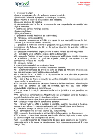 Prof. Lilian Mendonça www.aprovaconcursos.com.br Página 18 de 26
Prof. Nome do Professor
Disciplina p/ Concurso
Aulas ...
I – processar e julgar:
a) crime ou contravenção não atribuídos a outra jurisdição;
b) causa civil, a fiscal e a proposta por autarquia, inclusive;
c) ação relativa a estado e a capacidade das pessoas;
d) ação de acidente do trabalho;
e) suspeição de Juiz de Paz e, em causa de sua competência, de servidor dos
órgãos auxiliares;
f) vacância de bem de herança jacente;
g) ações cautelares;
h) Registro Torrens;
II – processar recurso interposto de sua decisão;
III – homologar sentença arbitral;
IV – executar sentença ou acórdão em causa de sua competência ou do Juiz
Criminal que condenar a indenização civil;
V – proceder à instrução criminal e preparar para julgamento processo-crime de
competência do Tribunal do Júri e de outros tribunais de primeira instância
instituídos em lei;
VI – proceder anualmente à organização e à efetiva revisão de lista de jurados;
VII – convocar o júri e sortear os jurados para cada reunião;
VIII – conceder "habeas corpus", exceto em caso de violência ou coação provindas
de autoridade judiciária de igual ou superior jurisdição ou quando for de
competência privativa de Tribunal;
IX – conceder fiança;
X – punir testemunha faltosa ou desobediente;
XI – impor pena disciplinar a servidor, nos termos desta lei;
XII – determinar remessa de prova de crime ao órgão do Ministério Público para
que este promova a responsabilização do culpado;
XIII – mandar riscar, de ofício ou a requerimento da parte ofendida, expressão
injuriosa encontrada em autos;
XIV – dar a Juiz de Paz e a servidor da Justiça instruções necessárias ao bom
desempenho de seus deveres;
XV – proceder, mensalmente, exceto na Comarca de Belo Horizonte, à fiscalização
dos livros de cartórios da sede da comarca, apor-lhes seu visto, anotar
irregularidade encontrada e cominar pena;
XVI – proceder à correição permanente da polícia judiciária e dos presídios da
comarca;
XVII – comunicar ao Conselho da Magistratura e ao Corregedor-Geral de Justiça as
suspeições declaradas, sem indicação de motivos;
XVIII – conceder emancipação e suprimento de consentimento;
XIX – autorizar venda de bem pertencente a menor;
XX – nomear tutor a órfão e curador a interdito, ausente, nascituro e herança
jacente e removê-los no caso de negligência ou inobservância de seus deveres;
XXI – ordenar entrega de bem do órfão ou do ausente;
XXII – abrir testamento e decidir sobre o seu cumprimento;
XXIII – proceder à arrecadação e ao inventário de bens vagos ou de ausentes;
XXIV – tomar contas a tutor, curador, comissário, síndico, liqüidante e associação
ou corporação pia, nos casos previstos em lei;
XXV – conceder dispensa de impedimento de idade para casamento da menor de
dezesseis anos e do menor de dezoito anos, bem como no caso do art. 214 do
Código Civil;
 