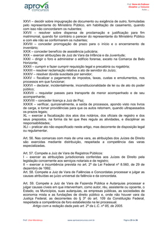 Prof. Lilian Mendonça www.aprovaconcursos.com.br Página 19 de 26
Prof. Nome do Professor
Disciplina p/ Concurso
Aulas ...
XXVI – decidir sobre impugnação de documento ou exigência de outro, formuladas
pelo representante do Ministério Público, em habilitação de casamento, quando
com isso não concordarem os nubentes;
XXVII – resolver sobre dispensa de proclamação e justificação para fim
matrimonial, quando for contrário o parecer do representante do Ministério Público
e com ele não se conformarem os nubentes;
XXVIII – conceder prorrogação de prazo para o início e o encerramento de
inventário;
XXIX – conceder benefício de assistência judiciária;
XXX – exercer atribuições de Juiz de Vara da Infância e da Juventude;
XXXI – dirigir o foro e administrar o edifício forense, exceto na Comarca de Belo
Horizonte;
XXXII – cumprir e fazer cumprir requisição legal e precatória ou rogatória;
XXXIII – resolver reclamação relativa a ato de servidor do Juízo;
XXXIV – resolver dúvida suscitada por servidor;
XXXV – fiscalizar o pagamento de impostos, taxas, custas e emolumentos, nos
processos em que funcionar;
XXXVI – declarar, incidentalmente, inconstitucionalidade de lei ou de ato do poder
público;
XXXVII – requisitar passes para transporte de menor acompanhado e de seu
acompanhante;
XXXVIII – conceder licença a Juiz de Paz;
XXXIX – verificar, quinzenalmente, a saída de processos, apondo visto nos livros
de carga, e tomar providências para que os autos retornem, quando ultrapassados
os prazos legais;
XL – exercer a fiscalização dos atos dos notários, dos oficiais de registro e dos
seus prepostos, na forma da lei que lhes regula as atividades, e disciplinar as
responsabilidades;
XLI – praticar ato não especificado neste artigo, mas decorrente de disposição legal
ou regulamentar.
Art. 56. Nas comarcas com mais de uma vara, as atribuições dos Juízes de Direito
são exercidas mediante distribuição, respeitada a competência das varas
especializadas.
Art. 57. Compete a Juiz de Vara de Registros Públicos:
I – exercer as atribuições jurisdicionais conferidas aos Juízes de Direito pela
legislação concernente aos serviços notariais e de registro;
II – exercer a incumbência prevista no art. 2º da Lei Federal nº 8.560, de 29 de
dezembro de 1992.
Art. 58. Compete a Juiz de Vara de Falências e Concordatas processar e julgar as
causas atribuídas ao juízo universal da falência e da concordata.
Art. 59. Compete a Juiz de Vara de Fazenda Pública e Autarquias processar e
julgar causas cíveis em que intervenham, como autor, réu, assistente ou opoente, o
Estado, os Municípios, suas autarquias, as empresas públicas, as sociedades de
economia mista e as fundações de direito público e, onde não houver vara da
Justiça Federal, as decorrentes do § 3º do art. 109 da Constituição Federal,
respeitada a competência de foro estabelecida na lei processual.
Artigo com a redação dada pelo art. 2º da L.C. nº 85, de 2005.
 