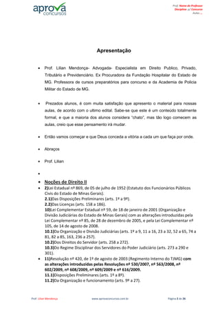 Prof. Lilian Mendonça www.aprovaconcursos.com.br Página 2 de 26
Prof. Nome do Professor
Disciplina p/ Concurso
Aulas ...
Apresentação
Prof. Lilian Mendonça- Advogada- Especialista em Direito Publico, Privado,
Tributário e Previdenciário. Ex Procuradora da Fundação Hospitalar do Estado de
MG. Professora de cursos preparatórios para concurso e da Academia de Policia
Militar do Estado de MG.
Prezados alunos, é com muita satisfação que apresento o material para nossas
aulas, de acordo com o ultimo edital. Sabe-se que este é um conteúdo totalmente
formal, e que a maioria dos alunos considera “chato”, mas tão logo comecem as
aulas, creio que esse pensamento irá mudar.
Então vamos começar e que Deus conceda a vitória a cada um que faça por onde.
Abraços
Prof. Lilian
Noções de Direito II
2)Lei Estadual nº 869, de 05 de julho de 1952 (Estatuto dos Funcionários Públicos
Civis do Estado de Minas Gerais).
2.1)Das Disposições Preliminares (arts. 1º a 9º).
2.2)Das Licenças (arts. 158 a 186).
10)Lei Complementar Estadual nº 59, de 18 de janeiro de 2001 (Organização e
Divisão Judiciárias do Estado de Minas Gerais) com as alterações introduzidas pela
Lei Complementar nº 85, de 28 de dezembro de 2005, e pela Lei Complementar nº
105, de 14 de agosto de 2008.
10.1)Da Organização e Divisão Judiciárias (arts. 1º a 9, 11 a 16, 23 a 32, 52 a 65, 74 a
81, 82 a 85, 163, 236 a 257).
10.2)Dos Direitos do Servidor (arts. 258 a 272).
10.3)Do Regime Disciplinar dos Servidores do Poder Judiciário (arts. 273 a 290 e
301).
11)Resolução nº 420, de 1º de agosto de 2003 (Regimento Interno do TJMG) com
as alterações introduzidas pelas Resoluções nº 530/2007, nº 563/2008, nº
602/2009, nº 608/2009, nº 609/2009 e nº 616/2009.
11.1)Disposições Preliminares (arts. 1º a 8º).
11.2)Da Organização e funcionamento (arts. 9º a 27).
 