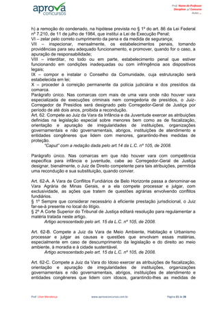 Prof. Lilian Mendonça www.aprovaconcursos.com.br Página 21 de 26
Prof. Nome do Professor
Disciplina p/ Concurso
Aulas ...
h) a remoção do condenado, na hipótese prevista no § 1º do art. 86 da Lei Federal
nº 7.210, de 11 de julho de 1984, que institui a Lei de Execução Penal;
VI – zelar pelo correto cumprimento da pena e da medida de segurança;
VII – inspecionar, mensalmente, os estabelecimentos penais, tomando
providências para seu adequado funcionamento, e promover, quando for o caso, a
apuração de responsabilidade;
VIII – interditar, no todo ou em parte, estabelecimento penal que estiver
funcionando em condições inadequadas ou com infringência aos dispositivos
legais;
IX – compor e instalar o Conselho da Comunidade, cuja estruturação será
estabelecida em lei;
X – proceder à correição permanente da polícia judiciária e dos presídios da
comarca.
Parágrafo único. Nas comarcas com mais de uma vara onde não houver vara
especializada de execuções criminais nem corregedoria de presídios, o Juiz-
Corregedor de Presídios será designado pelo Corregedor-Geral de Justiça por
período de até dois anos, proibida a recondução.
Art. 62. Compete ao Juiz da Vara da Infância e da Juventude exercer as atribuições
definidas na legislação especial sobre menores bem como as de fiscalização,
orientação e apuração de irregularidades de instituições, organizações
governamentais e não governamentais, abrigos, instituições de atendimento e
entidades congêneres que lidem com menores, garantindo-lhes medidas de
proteção.
“Caput” com a redação dada pelo art.14 da L.C. nº 105, de 2008.
Parágrafo único. Nas comarcas em que não houver vara com competência
específica para infância e juventude, cabe ao Corregedor-Geral de Justiça
designar, bienalmente, o Juiz de Direito competente para tais atribuições, permitida
uma recondução e sua substituição, quando convier.
Art. 62-A. A Vara de Conflitos Fundiários de Belo Horizonte passa a denominar-se
Vara Agrária de Minas Gerais, e a ela compete processar e julgar, com
exclusividade, as ações que tratem de questões agrárias envolvendo conflitos
fundiários.
§ 1º Sempre que considerar necessário à eficiente prestação jurisdicional, o Juiz
far-se-á presente no local do litígio.
§ 2º A Corte Superior do Tribunal de Justiça editará resolução para regulamentar a
matéria tratada neste artigo.
Artigo acrescentado pelo art. 15 da L.C. nº 105, de 2008.
Art. 62-B. Compete a Juiz da Vara de Meio Ambiente, Habitação e Urbanismo
processar e julgar as causas e questões que envolvam essas matérias,
especialmente em caso de descumprimento da legislação e do direito ao meio
ambiente, à moradia e à cidade sustentável.
Artigo acrescentado pelo art. 15 da L.C. nº 105, de 2008.
Art. 62-C. Compete a Juiz da Vara do Idoso exercer as atribuições de fiscalização,
orientação e apuração de irregularidades de instituições, organizações
governamentais e não governamentais, abrigos, instituições de atendimento e
entidades congêneres que lidem com idosos, garantindo-lhes as medidas de
 