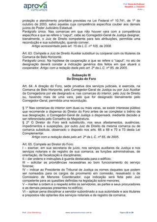Prof. Lilian Mendonça www.aprovaconcursos.com.br Página 22 de 26
Prof. Nome do Professor
Disciplina p/ Concurso
Aulas ...
proteção e atendimento prioritário previstas na Lei Federal nº 10.741, de 1º de
outubro de 2003, salvo aquelas cuja competência específica couber aos demais
juízos do Poder Judiciário Estadual.
Parágrafo único. Nas comarcas em que não houver vara com a competência
específica a que se refere o “caput”, cabe ao Corregedor-Geral de Justiça designar,
bienalmente, o Juiz de Direito competente para tais atribuições, permitida uma
recondução e sua substituição, quando convier.
Artigo acrescentado pelo art. 15 da L.C. nº 105, de 2008.
Art. 63. Compete a Juiz de Direito Auxiliar substituir ou cooperar com os titulares da
Comarca de Belo Horizonte.
Parágrafo único. Na hipótese de cooperação a que se refere o “caput”, no ato de
designação deverá constar a indicação genérica dos feitos em que atuará o
cooperador. Artigo com a redação dada pelo art. 2º da L.C. nº 85, de 2005.
Subseção III
Da Direção do Foro
Art. 64. A direção do Foro, sede privativa dos serviços judiciais, é exercida, na
Comarca de Belo Horizonte, pelo Corregedor-Geral de Justiça ou por Juiz Auxiliar
da Corregedoria por ele designado e, nas comarcas do interior, pelo Juiz de Direito
ou, havendo mais de uma vara, pelo que for designado bienalmente pelo
Corregedor-Geral, permitida uma recondução.
§ 1º Nas comarcas do interior com duas ou mais varas, se existir interesse público
que recomende a dispensa do Diretor do Foro antes de se completar o biênio de
sua designação, o Corregedor-Geral de Justiça o dispensará, mediante decisão a
ser referendada pelo Conselho da Magistratura.
§ 2º O Diretor do Foro será substituído, nos seus afastamentos, ausências,
impedimentos e suspeições, por outro Juiz de Direito da mesma comarca ou de
comarca substituta, observado o disposto nos arts. 66 a 68 e 70 a 73 desta Lei
Complementar.
Artigo com a redação dada pelo art. 2º da L.C. nº 85, de 2005.
Art. 65. Compete ao Diretor do Foro:
I – exercer, em sua secretaria de juízo, nos serviços auxiliares da Justiça e nos
serviços notariais e de registro de sua comarca, as funções administrativas, de
orientação, de fiscalização e disciplinares;
II – dar ordens e instruções à guarda destacada para o edifício;
III – solicitar as providências necessárias ao bom funcionamento do serviço
forense;
IV – indicar ao Presidente do Tribunal de Justiça os nomes daqueles que podem
ser nomeados para os cargos de provimento em comissão, ressalvado o de
Comissário de Menores Coordenador, cuja indicação será feita pelo Juiz
competente para as questões definidas na legislação sobre menores;
V – manter a ordem e o respeito entre os servidores, as partes e seus procuradores
e as demais pessoas presentes no edifício;
VI – aplicar pena disciplinar a servidor subordinado a sua autoridade e aos titulares
e prepostos não optantes dos serviços notariais e de registro da comarca;
 