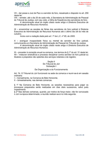 Prof. Lilian Mendonça www.aprovaconcursos.com.br Página 23 de 26
Prof. Nome do Professor
Disciplina p/ Concurso
Aulas ...
VII – dar posse a Juiz de Paz e a servidor do foro, ressalvado o disposto no art. 259
desta lei;
VIII – remeter, até o dia 20 de cada mês, à Secretaria de Administração de Pessoal
do Tribunal de Justiça, com seu visto, a folha de freqüência dos servidores do foro;
A denominação atual do órgão citado neste artigo é Diretoria Executiva de
Administração de Recursos Humanos.
IX – encaminhar as escalas de férias dos servidores do foro judicial à Diretoria
Executiva de Administração de Recursos Humanos até o último dia útil do mês de
outubro;
Inciso com a redação dada pelo art. 1º da L.C. nº 85, de 2005.
X – averiguar incapacidade física ou mental de servidor do foro judicial,
comunicando-a à Secretaria de Administração de Pessoal do Tribunal de Justiça;
A denominação atual do órgão citado neste artigo é Diretoria Executiva de
Administração de Recursos Humanos.
XI – proceder à correição anual na comarca, nos termos do § 1º do art. 31 desta lei;
XII – instaurar sindicância e processo disciplinar contra servidor do foro judicial ou
titulares e prepostos não optantes dos serviços notariais e de registro;
Seção II
Do Tribunal do Júri
Subseção I
Da Organização e do Funcionamento
Art. 74. O Tribunal do Júri funcionará na sede da comarca e reunir-se-á em sessão
ordinária:
I – mensalmente, na Comarca de Belo Horizonte;
II – bimestralmente, nas demais comarcas.
§ 1º Na Comarca de Belo Horizonte, as sessões necessárias para julgar os
processos preparados serão realizadas em dias úteis sucessivos, salvo justo
impedimento.
§ 2º Nas demais comarcas, quando, por motivo de força maior, não for convocado
o Júri na época determinada, a reunião realizar-se-á no mês seguinte.
 
