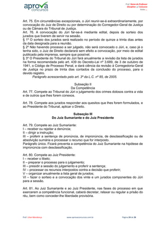 Prof. Lilian Mendonça www.aprovaconcursos.com.br Página 24 de 26
Prof. Nome do Professor
Disciplina p/ Concurso
Aulas ...
Art. 75. Em circunstâncias excepcionais, o Júri reunir-se-á extraordinariamente, por
convocação do Juiz de Direito ou por determinação do Corregedor-Geral de Justiça
ou de Câmara do Tribunal de Justiça.
Art. 76. A convocação do Júri far-se-á mediante edital, depois de sorteio dos
jurados que tiverem de servir na sessão.
§ 1º O sorteio dos jurados será realizado no período de quinze a trinta dias antes
da data designada para a reunião.
§ 2º Não havendo processo a ser julgado, não será convocado o Júri, e, caso já o
tenha sido, o Juiz de Direito declarará sem efeito a convocação, por meio de edital
publicado pela imprensa, sempre que possível.
§ 3º O Presidente do Tribunal do Júri fará anualmente a revisão da lista de jurados
na forma recomendada pelo art. 439 do Decreto-Lei nº 3.689, de 3 de outubro de
1941, o Código de Processo Penal, e dará ciência da revisão à Corregedoria-Geral
de Justiça no prazo de trinta dias contados da conclusão do processo, para o
devido registro.
Parágrafo acrescentado pelo art. 3º da L.C. nº 85, de 2005.
Subseção II
Da Competência
Art. 77. Compete ao Tribunal do Júri o julgamento dos crimes dolosos contra a vida
e de outros que lhes forem conexos.
Art. 78. Compete aos jurados responder aos quesitos que lhes forem formulados, e
ao Presidente do Tribunal, aplicar o Direito.
Subseção III
Do Juiz Sumariante e do Juiz Presidente
Art. 79. Compete ao Juiz Sumariante:
I – receber ou rejeitar a denúncia;
II – dirigir a instrução;
III – proferir a sentença de pronúncia, de impronúncia, de desclassificação ou de
absolvição sumária e processar o recurso que for interposto.
Parágrafo único. Ficará preventa a competência do Juiz Sumariante na hipótese de
impronúncia com desclassificação.
Art. 80. Compete ao Juiz Presidente:
I – receber o libelo;
II – preparar o processo para o julgamento;
III – presidir a sessão do julgamento e proferir a sentença;
IV – processar os recursos interpostos contra a decisão que proferir;
V – organizar anualmente a lista geral de jurados;
VI – fazer o sorteio e a convocação dos vinte e um jurados componentes do Júri
para a sessão.
Art. 81. Ao Juiz Sumariante e ao Juiz Presidente, nas fases do processo em que
exercerem a competência funcional, caberá decretar, relaxar ou regular a prisão do
réu, bem como conceder-lhe liberdade provisória.
 