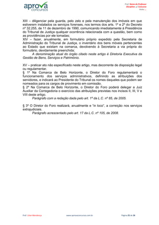 Prof. Lilian Mendonça www.aprovaconcursos.com.br Página 25 de 26
Prof. Nome do Professor
Disciplina p/ Concurso
Aulas ...
XIII – diligenciar pela guarda, pelo zelo e pela manutenção dos imóveis em que
estiverem instalados os serviços forenses, nos termos dos arts. 1º e 2º do Decreto
nº 32.255, de 11 de dezembro de 1990, comunicando imediatamente à Presidência
do Tribunal de Justiça qualquer ocorrência relacionada com a questão, bem como
as providências por ele tomadas;
XIV – fazer, anualmente, em formulário próprio expedido pela Secretaria de
Administração do Tribunal de Justiça, o inventário dos bens móveis pertencentes
ao Estado que existam na comarca, devolvendo à Secretaria a via própria do
formulário, devidamente preenchida;
A denominação atual do órgão citado neste artigo é Diretoria Executiva da
Gestão de Bens, Serviços e Patrimônio.
XV – praticar ato não especificado neste artigo, mas decorrente de disposição legal
ou regulamentar.
§ 1º Na Comarca de Belo Horizonte, o Diretor do Foro regulamentará o
funcionamento dos serviços administrativos, definindo as atribuições dos
servidores, e indicará ao Presidente do Tribunal os nomes daqueles que podem ser
nomeados para os cargos de provimento em comissão.
§ 2º Na Comarca de Belo Horizonte, o Diretor do Foro poderá delegar a Juiz
Auxiliar da Corregedoria o exercício das atribuições previstas nos incisos II, III, V e
VIII deste artigo.
Parágrafo com a redação dada pelo art. 1º da L.C. nº 85, de 2005.
§ 3º O Diretor do Foro realizará, anualmente e “in loco”, a correição nos serviços
extrajudiciais.
Parágrafo acrescentado pelo art. 17 da L.C. nº 105, de 2008.
 
