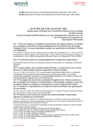 Prof. Lilian Mendonça www.aprovaconcursos.com.br Página 3 de 26
Prof. Nome do Professor
Disciplina p/ Concurso
Aulas ...
11.3)Dos Recursos Cíveis contra decisões de Primeiro Grau (arts. 307 a 317).
11.4)Dos Recursos Criminais contra decisões de Primeiro Grau (arts. 405 a 418).
LEI Nº 869, DE 6 DE JULHO DE 1952
Dispõe sobre o Estatuto dos Funcionários Públicos Civis do Estado
de Minas Gerais.
O povo do Estado de Minas Gerais, por seus representantes, decretou e eu, em
seu nome,sanciono a seguinte Lei:
Disposições Preliminares
Art. 1º Esta Lei regula as condições de provimento dos cargos públicos, os direitos
e as vantagens,os deveres e responsabilidades dos funcionários civis do Estado.
Parágrafo único. As suas disposições aplicam-se igualmente ao Ministério Público
e ao Magistério.
A presente Lei aplica-se apenas subsidiariamente aos integrantes do Magistério (Lei nº 7.109, de 13/10/77);
aos servidores do Poder Judiciário (Lei Complementar nº 59, de 18/1/01); aos Procuradores do Estado (Lei
Complementar nº 30, de 10/8/03; aos integrantes do Ministério Público (Lei Complementar nº 34, de 12/9/94).
Art. 2º Funcionário público é a pessoa legalmente investida em cargo público.
A Constituição Federal (CF) cunhou as expressões servidor e servidor público, em substituição a funcionário e
funcionário
público.
Art. 3º Cargo público, para os efeitos deste Estatuto, é o criado por lei em número
certo,com a denominação própria e pago pelos cofres do Estado.
A Lei nº 15.465, de 13/1/05 (Art. 2º, III), conceitua cargo de provimento efetivo como “a unidade de
ocupaçãofuncional do quadro de pessoal privativa de servidor público efetivo, com criação,
remuneração, quantitativo, atribuições e responsabilidades definidos em lei e direitos e deveres de
natureza estatutária estabelecidos em lei complementar”.
Art. 4º Os cargos são de carreira ou isolados.Parágrafo único. São de carreira os
que se integram em classes e correspondem a uma profissão; isolados, os que não
se podem integrar em classes e correspondem a certa e determinada função.
Art. 5º Classe é um agrupamento de cargos da mesma profissão e de igual padrão
de vencimento.
O Art. 7º da Lei nº 10.961, de 14/12/92, conceitua classe como “o conjunto de cargos de igual denominação
para cujo exercício se exige o mesmo nível de escolaridade”.
Art. 6º Carreira é um conjunto de classes da mesma profissão, escalonadas
segundo os padrões de vencimentos.
A Lei nº 15.465, de 13/1/05 (Art. 2º, II), define carreira como “o conjunto de cargos de provimento efetivo
agrupados segundo sua natureza e complexidade e estruturados em níveis e graus, escalonados em função do
grau de responsabilidade e das atribuições da carreira”.
No Poder Executivo, as carreiras foram ordenadas por Grupo de Atividades, segundo sua área de atuação,
regulada cada uma por lei específica:
a) Lei nº 15.293, de 5/8/04: carreiras dos Profissionais de Educação Básica
b) Lei Complementar nº 81, de 10/8/04: carreiras do Grupo de Atividades Jurídicas;
c) Lei nº 15.301, de 10/8/04: Grupo de Atividades de Defesa Social;
d) Lei nº 15.303, de 10/8/04: Agricultura e Pecuária;
e) Lei nº 15.304, de 11/8/04: Especialista em Finanças Públicas e gestão Governamental - Auditor Interno;
f) Lei nº 15.461, de 13/1/05: Meio Ambiente e Desenvolvimento Sustentável;
g) Lei nº 15.462, de 13/1/05: Saúde;
 