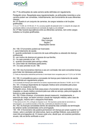 Prof. Lilian Mendonça www.aprovaconcursos.com.br Página 6 de 26
Prof. Nome do Professor
Disciplina p/ Concurso
Aulas ...
Art. 7º As atribuições de cada carreira serão definidas em regulamento.
Parágrafo único. Respeitada essa regulamentação, as atribuições inerentes a uma
carreira podem ser cometidas, indistintamente, aos funcionários de suas diferentes
classes.
Art. 8º Quadro é um conjunto de carreiras, de cargos isolados e de funções
gratificadas.
A Lei nº 15.465, de 13/1/05 (Art. 2º, IV), conceitua quadro de pessoal como “o conjunto de cargos de
provimento efetivo e de provimento em comissão de órgão ou de entidade”;
Art. 9º Não haverá equivalência entre as diferentes carreiras, nem entre cargos
isolados ou funções gratificadas.
Capítulo XI
Das Licenças
Seção I
Disposições Gerais
Art. 158. O funcionário poderá ser licenciado:
I - para tratamento de saúde;
II - quando acidentado no exercício de suas atribuições ou atacado de doença
profissional;
III - por motivo de doença em pessoa de sua família;
IV - no caso previsto no art. 175;
V - quando convocado para serviço militar;
VI - para tratar de interesses particulares;
VII - no caso previsto no art. 186.
Art. 159. Aos funcionários interinos e aos em comissão não será concedida licença
para tratar de interesses particulares.
Todas as disposições estatutárias pertinentes à interinidade foram revogadas pela Lei nº 3.214, de 16/10/64.
Art. 160. A competência para a concessão de licença para tratamento de saúde
será definida em regulamento próprio.
A concessão de licenças para tratamento de saúde é regulamentada pelo Decreto nº 43.661, de 21/11/03.
Art. 161. A licença dependente de inspeção médica será concedida pelo prazo
indicado no respectivo laudo.
Parágrafo único. Antes de findo esse prazo o funcionário será submetido a nova
inspeção e o laudo médico concluirá pela sua volta ao serviço, pela prorrogação da
licença ou pela aposentadoria.
Art. 162. Finda a licença, o funcionário deverá reassumir, imediatamente, o
exercício do cargo, se assim concluir o laudo de inspeção médica, salvo caso de
prorrogação, mesmo sem o despacho final desta.
Nos termos do Art. 272, a infração do disposto no art. 162 importará a perda total do vencimento ou
remuneração e, se a ausência exceder a trinta dias, a demissão por abandono do cargo.
Art. 163. As licenças concedidas dentro de sessenta dias contados da terminação
da anterior serão consideradas como prorrogação.
“Art. 164. O funcionário não poderá permanecer em licença por prazo superior a 24
meses, salvo o portador de tuberculose, lepra ou pênfigo foliáceo, que poderá ter
mais três prorrogações de 12 meses cada uma, desde que, em exames periódicos
anuais, não se tenha verificado a cura.”
 