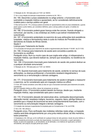 Prof. Lilian Mendonça www.aprovaconcursos.com.br Página 7 de 26
Prof. Nome do Professor
Disciplina p/ Concurso
Aulas ...
Redação do Art. 164 dada pela Lei nº 937, de 18/6/53.
Ver a nova relação de doenças incapacitantes constante do Art. 108, e.
Art. 165. Decorrido o prazo estabelecido no artigo anterior, o funcionário será
submetido a inspeção médica e aposentado, se for considerado definitivamente
inválido para o serviço público em geral.
Nos termos do Art. 174, a licença poderá convertida em aposentadoria antes do prazo estabelecido, quando
assim opinar a junta médica, por considerar definitiva, para o serviço público em geral, a invalidez do
funcionário.
Art. 166. O funcionário poderá gozar licença onde lhe convier, ficando obrigado a
comunicar, por escrito, o seu endereço ao chefe a que estiver imediatamente
subordinado.
Art. 167. O funcionário acidentado no exercício de suas atribuições terá assistência
hospitalar, médica e farmacêutica dada à custa do Instituto de Previdência dos
Servidores do Estado de Minas Gerais.
Seção II
Licença para Tratamento de Saúde
A concessão de licenças para tratamento de saúde é regulamentada pelo Decreto nº 43.661, de 21/11/03.
Art. 168. A licença para tratamento de saúde será concedida a pedido do
funcionário ou exofficio.
Parágrafo único. Num ou noutro caso de que cogita este artigo, é indispensável a
inspeção médica, que deverá realizar-se, sempre que necessária, na residência do
funcionário.
“Art. 169. O funcionário licenciado para tratamento de saúde não poderá dedicar-se
a qualquer atividade remunerada.”
Redação do Art. 169 dada pela Lei nº 937, de 18/6/53
Art. 170. Quando licenciado para tratamento de saúde, acidente no serviço de suas
atribuições, ou doença profissional, o funcionário receberá integralmente o
vencimento ou a remuneração e demais vantagens.
Art. 171. O funcionário licenciado para tratamento de saúde é obrigado a reassumir
o exercício, se for considerado apto em inspeção médica ex-officio.
O Art. 267 manda considerar como falta os dias em que o funcionário licenciado para tratamento de saúde,
considerado
apto em inspeção médica ex-officio, deixar de comparecer ao serviço.
Parágrafo único. O funcionário poderá desistir da licença, desde que, mediante
inspeção médica, seja considerado apto para o exercício.
Art. 172. O funcionário atacado de tuberculose ativa, cardiopatia descompensada,
alienação mental, neoplasia maligna, leucemia, cegueira, lepra, pênfigo foliáceo ou
paralisia que o impeça de locomover-se será compulsoriamente licenciado, com o
vencimento ou remuneração integral e demais vantagens.
A relação das doenças incapacitantes foi ampliada pela Lei Complementar nº 44, de 5/7/96.
Ver o Art. 108, alínea e.
Parágrafo único. Para verificação das moléstias referidas neste artigo, a inspeção
médica será feita obrigatoriamente por uma junta médica oficial, de três membros,
todos presentes.
Estabelece o Art. 254 que, se for verificado em qualquer tempo ter sido gracioso o laudo de junta médica, o
órgão competente promoverá a punição dos responsáveis, incorrendo o funcionário, a quem aproveitar a
fraude, na pena de suspensão, e, se reincidente, na de demissão, e os médicos em igual pena, se forem
reincidentes, sem prejuízo da ação penal que couber.
 