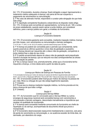 Prof. Lilian Mendonça www.aprovaconcursos.com.br Página 8 de 26
Prof. Nome do Professor
Disciplina p/ Concurso
Aulas ...
Art. 173. O funcionário, durante a licença, ficará obrigado a seguir rigorosamente o
tratamento médico adequado à doença, sob pena de lhe ser suspenso o
pagamento de vencimentos ou remuneração.
§ 1º No caso de alienado mental, responderá o curador pela obrigação de que trata
este artigo.
§ 2º A repartição competente fiscalizará a observância do disposto neste artigo.
Art. 174. A licença será convertida em aposentadoria, na forma do art. 165, e antes
do prazo estabelecido, quando assim opinar a junta médica, por considerar
definitiva, para o serviço público em geral, a invalidez do funcionário.
Seção III
Licença à Funcionária Gestante
Art. 175. À funcionária gestante será concedida, mediante inspeção médica, licença
por três meses, com vencimentos ou remuneração e demais vantagens.
A CF (Art. 7º, XVIII, c/c Art. 39, § 2º) ampliou o período dessa licença para 120 dias.
§ 1º A licença só poderá ser concedida para o período que compreenda, tanto
quanto possível,os últimos quarenta e cinco dias da gestação e puerpério.
§ 2º A licença deverá ser requerida até o oitavo mês da gestação, competindo à
junta médica fixar a data do seu início.
§ 3º O pedido encaminhado depois do oitavo mês de gestação será prejudicado
quanto à duração da licença, que se reduzirá nos dias correspondentes ao atraso
na formulação do pedido.
§ 4º Se a criança nascer viva, prematuramente, antes que a funcionária tenha
requerido a licença, o início desta será a partir da data do parto.
Seção IV
Licença por Motivo de Doença em Pessoas da Família
A concessão da licença por motivo de doença em pessoa da família é regulamentada pelo Decreto nº
43.611, de 21/11/03, e Resolução SEPLAG nº 59, de 28/11/05. Trata-se de licença não remunerada.
Art. 176. O funcionário poderá obter licença por motivo de doença na pessoa de
pai, mãe, filhos ou cônjuge de que não esteja legalmente separado.
§ 1º (Vetado)
§ 2º Provar-se-á a doença mediante inspeção médica, na forma prevista em lei,
para a licença de que trata o artigo.
§ 3º (Vetado)
Seção V
Licença para Serviço Militar
Art. 177. Ao funcionário que for convocado para o Serviço Militar ou outros
encargos de segurança nacional será concedida licença com vencimentos e
remuneração e demais vantagens, descontada mensalmente a importância que
receber na qualidade de incorporado.
§ 1º A licença será concedida mediante comunicado do funcionário ao chefe da
repartição ou do serviço, acompanhada de documento oficial que prove a
incorporação.
§ 2º O funcionário desincorporado reassumirá imediatamente o exercício, sob pena
de perda do vencimento ou remuneração, e, se ausência exceder de trinta dias, de
demissão, por abandono do cargo.
 