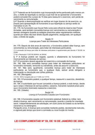 Prof. Lilian Mendonça www.aprovaconcursos.com.br Página 9 de 26
Prof. Nome do Professor
Disciplina p/ Concurso
Aulas ...
§ 3º Tratando-se de funcionário cuja incorporação tenha perdurado pelo menos um
ano, o chefe da repartição ou serviço a que tiver de se apresentar o funcionário
poderá conceder-lhe o prazo de 15 dias para reassumir o exercício, sem perda de
vencimento ou remuneração.
§ 4º Quando a desincorporação se verificar em lugar diverso do de exercício, os
prazos para apresentação do funcionário à sua repartição ou serviço serão os
marcados no art. 70.
Art. 178. Ao funcionário que houver feito curso para oficial da reserva das Forças
Armadas, será também concedida licença com vencimentos ou remuneração e
demais vantagens durante os estágios prescritos pelos regulamentos militares,
quando por estes não tiver direito àquele pagamento, assegurado, em qualquer
caso, o direito de opção.
Seção VI
Licença para Tratar de Interesses Particulares
Art. 179. Depois de dois anos de exercício, o funcionário poderá obter licença, sem
vencimentos ou remuneração, para tratar de interesses particulares.
A concessão da licença para tratar de interesses particulares é regulamentada pelo Decreto nº 28.039, de
2/5/88.
Ver a Resolução nº 2321/92-SERHA, de 30/6/92.
§ 1º A licença poderá ser negada, quando o afastamento do funcionário for
inconveniente ao interesse do serviço.
§ 2º O funcionário deverá aguardar em exercício a concessão da licença.
Art. 180. Não será concedida licença para tratar de interesses particulares ao
funcionário nomeado, removido ou transferido, antes de assumir o exercício.
Art. 181. Não será, igualmente, concedida licença para tratar de interesses
particulares ao funcionário que, a qualquer título, estiver ainda obrigado a
indenização ou devolução aos cofres públicos.
Art. 182. (Revogado)
O Art. 182 foi revogado pela Lei nº 5.945, de 11/7/72.
Art. 183. O funcionário poderá, a qualquer tempo, reassumir o exercício, desistindo
da licença.
Art. 184. A autoridade que houver concedido a licença poderá, a todo tempo, desde
que o exija o interesse do serviço público, cassá-la, marcando razoável prazo para
que o funcionário licenciado reassuma o exercício.
Art. 185. (Vetado)
Seção VII
Licença à Funcionária Casada com Funcionário
Art. 186. A funcionária casada com funcionário estadual, federal ou militar, terá
direito à licença, sem vencimento ou remuneração, quando o marido for mandado
servir, independentemente de solicitação, em outro ponto do Estado ou do território
nacional ou no estrangeiro.
Parágrafo único. A licença será concedida mediante pedido, devidamente instruído,
e vigorará pelo tempo que durar a comissão ou nova função do marido.
LEI COMPLEMENTAR Nº 59, DE 18 DE JANEIRO DE 2001.
 