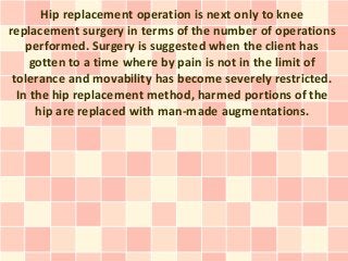 Hip replacement operation is next only to knee
replacement surgery in terms of the number of operations
    performed. Surgery is suggested when the client has
     gotten to a time where by pain is not in the limit of
 tolerance and movability has become severely restricted.
  In the hip replacement method, harmed portions of the
      hip are replaced with man-made augmentations.
 