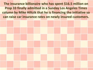 The insurance billionaire who has spent $16.5 million on
   Prop 33 finally admitted in a Sunday Los Angeles Times
column by Mike Hiltzik that he is financing the initiative so
 can raise car insurance rates on newly insured customers.
 