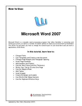 How to Use:




                   Microsoft Word 2007
Microsoft Word is a versatile word processing program that offers flexibility in correcting and
revising your work, as well as a number of stylistic options to improve your document’s presentation.
This Quick Tip will teach you how to change the overall layout of your document and use built in
applications of MS Word.


                             In this tutorial, learn how to:
       •   Change Fonts
       •   Use Templates and Create a new document
       •   Change Page Margins and Paragraph Spacing
       •   Insert Page Numbers
       •   Add Headers and Footers
       •   Use the Auto Correct and the Thesaurus
       •   Shrink Your Text to Fit onto One Page
       •   Use the Margins/Ruler
       •   Add Tables
       •   Insert Images
       •   Create Envelopes and Labels
       •   Use Word’s Mail Merge features
       •   Use the Keyboard Shortcut Keys




Updated by Alex Hahn (November 2007)
 