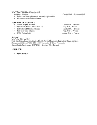 Who’ Who Publishing, Columbus, OH
Computer Assistant August 2012 – December 2012
 Collect and input sponsor data onto excel spreadsheets
 Coordinated recreational activities
VOLUNTEER EXPERIENCE
 Student Support Services October 2013 – Present
 Chris Canty Annual JCSU Clean Up May 2013 – Present
 Fellowship of Christian Athletes October 2013 – Present
 University Soup Kitchen June 2016 – Present
 JCSU Clothes Drive August 2016 – Present
HONORS
Dean’s List 2014 and 2015
North Carolina Alliance for Athletics, Health, Physical Education, Recreation, Dance and Sport
Management (NCAAHPERD-SM) - 2014 Convention 2nd
Place Presentation
Human Health Performance (HHP Club) – Secretary 2015- Present
REFERNCES
 Upon Request
 