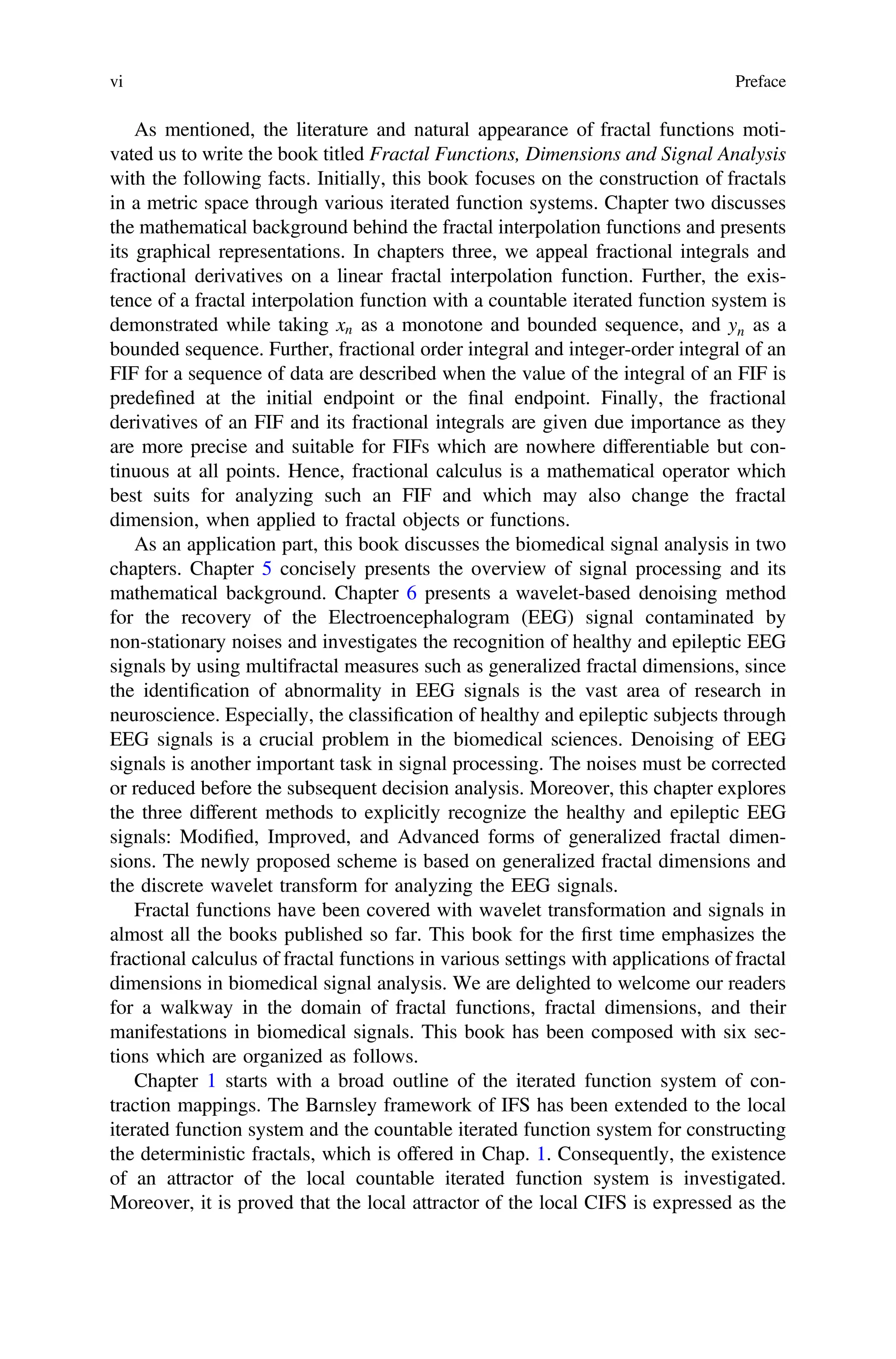 As mentioned, the literature and natural appearance of fractal functions moti-
vated us to write the book titled Fractal Functions, Dimensions and Signal Analysis
with the following facts. Initially, this book focuses on the construction of fractals
in a metric space through various iterated function systems. Chapter two discusses
the mathematical background behind the fractal interpolation functions and presents
its graphical representations. In chapters three, we appeal fractional integrals and
fractional derivatives on a linear fractal interpolation function. Further, the exis-
tence of a fractal interpolation function with a countable iterated function system is
demonstrated while taking xn as a monotone and bounded sequence, and yn as a
bounded sequence. Further, fractional order integral and integer-order integral of an
FIF for a sequence of data are described when the value of the integral of an FIF is
predeﬁned at the initial endpoint or the ﬁnal endpoint. Finally, the fractional
derivatives of an FIF and its fractional integrals are given due importance as they
are more precise and suitable for FIFs which are nowhere differentiable but con-
tinuous at all points. Hence, fractional calculus is a mathematical operator which
best suits for analyzing such an FIF and which may also change the fractal
dimension, when applied to fractal objects or functions.
As an application part, this book discusses the biomedical signal analysis in two
chapters. Chapter 5 concisely presents the overview of signal processing and its
mathematical background. Chapter 6 presents a wavelet-based denoising method
for the recovery of the Electroencephalogram (EEG) signal contaminated by
non-stationary noises and investigates the recognition of healthy and epileptic EEG
signals by using multifractal measures such as generalized fractal dimensions, since
the identiﬁcation of abnormality in EEG signals is the vast area of research in
neuroscience. Especially, the classiﬁcation of healthy and epileptic subjects through
EEG signals is a crucial problem in the biomedical sciences. Denoising of EEG
signals is another important task in signal processing. The noises must be corrected
or reduced before the subsequent decision analysis. Moreover, this chapter explores
the three different methods to explicitly recognize the healthy and epileptic EEG
signals: Modiﬁed, Improved, and Advanced forms of generalized fractal dimen-
sions. The newly proposed scheme is based on generalized fractal dimensions and
the discrete wavelet transform for analyzing the EEG signals.
Fractal functions have been covered with wavelet transformation and signals in
almost all the books published so far. This book for the ﬁrst time emphasizes the
fractional calculus of fractal functions in various settings with applications of fractal
dimensions in biomedical signal analysis. We are delighted to welcome our readers
for a walkway in the domain of fractal functions, fractal dimensions, and their
manifestations in biomedical signals. This book has been composed with six sec-
tions which are organized as follows.
Chapter 1 starts with a broad outline of the iterated function system of con-
traction mappings. The Barnsley framework of IFS has been extended to the local
iterated function system and the countable iterated function system for constructing
the deterministic fractals, which is offered in Chap. 1. Consequently, the existence
of an attractor of the local countable iterated function system is investigated.
Moreover, it is proved that the local attractor of the local CIFS is expressed as the
vi Preface
 