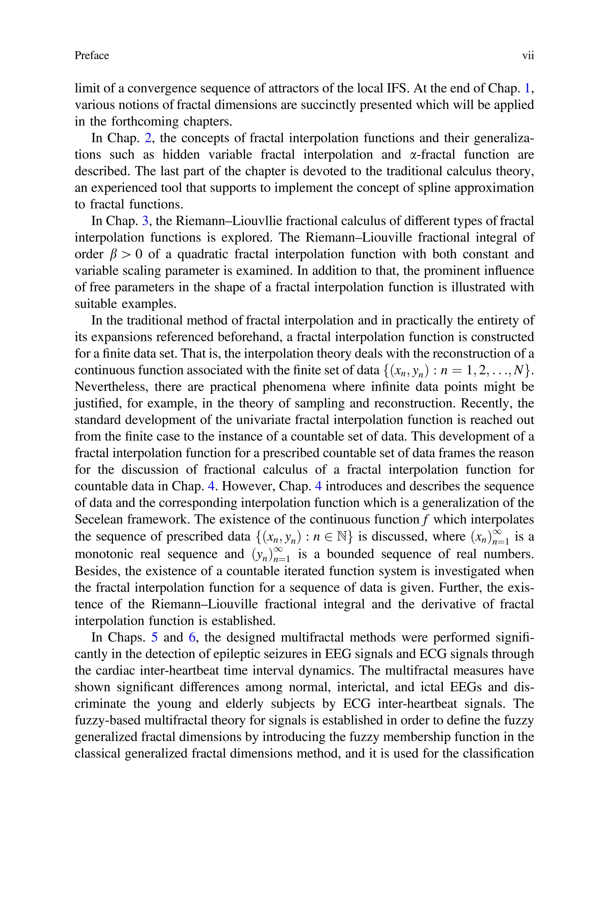 limit of a convergence sequence of attractors of the local IFS. At the end of Chap. 1,
various notions of fractal dimensions are succinctly presented which will be applied
in the forthcoming chapters.
In Chap. 2, the concepts of fractal interpolation functions and their generaliza-
tions such as hidden variable fractal interpolation and a-fractal function are
described. The last part of the chapter is devoted to the traditional calculus theory,
an experienced tool that supports to implement the concept of spline approximation
to fractal functions.
In Chap. 3, the Riemann–Liouvllie fractional calculus of different types of fractal
interpolation functions is explored. The Riemann–Liouville fractional integral of
order b [ 0 of a quadratic fractal interpolation function with both constant and
variable scaling parameter is examined. In addition to that, the prominent influence
of free parameters in the shape of a fractal interpolation function is illustrated with
suitable examples.
In the traditional method of fractal interpolation and in practically the entirety of
its expansions referenced beforehand, a fractal interpolation function is constructed
for a ﬁnite data set. That is, the interpolation theory deals with the reconstruction of a
continuous function associated with the ﬁnite set of data ðxn; ynÞ : n ¼ 1; 2; . . .; N
f g.
Nevertheless, there are practical phenomena where inﬁnite data points might be
justiﬁed, for example, in the theory of sampling and reconstruction. Recently, the
standard development of the univariate fractal interpolation function is reached out
from the ﬁnite case to the instance of a countable set of data. This development of a
fractal interpolation function for a prescribed countable set of data frames the reason
for the discussion of fractional calculus of a fractal interpolation function for
countable data in Chap. 4. However, Chap. 4 introduces and describes the sequence
of data and the corresponding interpolation function which is a generalization of the
Secelean framework. The existence of the continuous function f which interpolates
the sequence of prescribed data ðxn; ynÞ : n 2 N
f g is discussed, where ðxnÞ1
n¼1 is a
monotonic real sequence and ðynÞ1
n¼1 is a bounded sequence of real numbers.
Besides, the existence of a countable iterated function system is investigated when
the fractal interpolation function for a sequence of data is given. Further, the exis-
tence of the Riemann–Liouville fractional integral and the derivative of fractal
interpolation function is established.
In Chaps. 5 and 6, the designed multifractal methods were performed signiﬁ-
cantly in the detection of epileptic seizures in EEG signals and ECG signals through
the cardiac inter-heartbeat time interval dynamics. The multifractal measures have
shown signiﬁcant differences among normal, interictal, and ictal EEGs and dis-
criminate the young and elderly subjects by ECG inter-heartbeat signals. The
fuzzy-based multifractal theory for signals is established in order to deﬁne the fuzzy
generalized fractal dimensions by introducing the fuzzy membership function in the
classical generalized fractal dimensions method, and it is used for the classiﬁcation
Preface vii
 