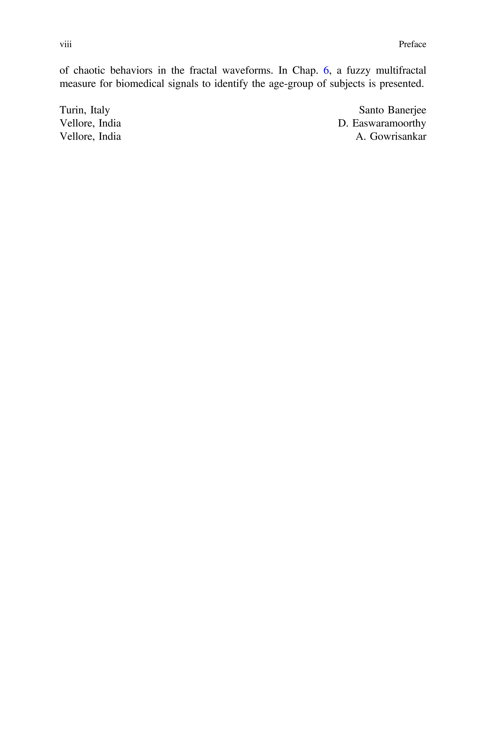 of chaotic behaviors in the fractal waveforms. In Chap. 6, a fuzzy multifractal
measure for biomedical signals to identify the age-group of subjects is presented.
Turin, Italy Santo Banerjee
Vellore, India D. Easwaramoorthy
Vellore, India A. Gowrisankar
viii Preface
 