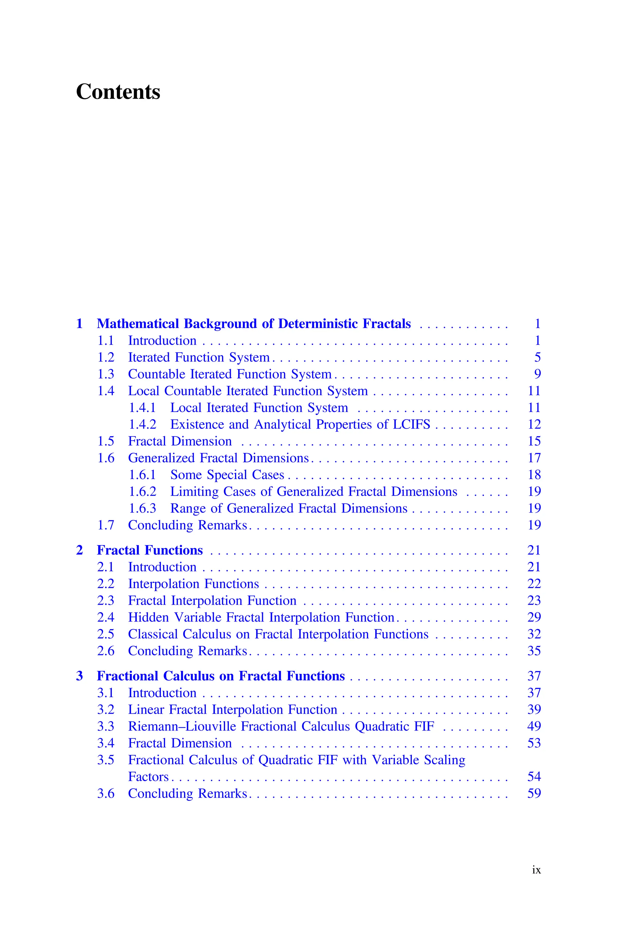 Contents
1 Mathematical Background of Deterministic Fractals . . . . . . . . . . . . 1
1.1 Introduction . . . . . . . . . . . . . . . . . . . . . . . . . . . . . . . . . . . . . . . . 1
1.2 Iterated Function System . . . . . . . . . . . . . . . . . . . . . . . . . . . . . . . 5
1.3 Countable Iterated Function System . . . . . . . . . . . . . . . . . . . . . . . 9
1.4 Local Countable Iterated Function System . . . . . . . . . . . . . . . . . . 11
1.4.1 Local Iterated Function System . . . . . . . . . . . . . . . . . . . . 11
1.4.2 Existence and Analytical Properties of LCIFS . . . . . . . . . . 12
1.5 Fractal Dimension . . . . . . . . . . . . . . . . . . . . . . . . . . . . . . . . . . . 15
1.6 Generalized Fractal Dimensions. . . . . . . . . . . . . . . . . . . . . . . . . . 17
1.6.1 Some Special Cases . . . . . . . . . . . . . . . . . . . . . . . . . . . . . 18
1.6.2 Limiting Cases of Generalized Fractal Dimensions . . . . . . 19
1.6.3 Range of Generalized Fractal Dimensions . . . . . . . . . . . . . 19
1.7 Concluding Remarks. . . . . . . . . . . . . . . . . . . . . . . . . . . . . . . . . . 19
2 Fractal Functions . . . . . . . . . . . . . . . . . . . . . . . . . . . . . . . . . . . . . . . 21
2.1 Introduction . . . . . . . . . . . . . . . . . . . . . . . . . . . . . . . . . . . . . . . . 21
2.2 Interpolation Functions . . . . . . . . . . . . . . . . . . . . . . . . . . . . . . . . 22
2.3 Fractal Interpolation Function . . . . . . . . . . . . . . . . . . . . . . . . . . . 23
2.4 Hidden Variable Fractal Interpolation Function. . . . . . . . . . . . . . . 29
2.5 Classical Calculus on Fractal Interpolation Functions . . . . . . . . . . 32
2.6 Concluding Remarks. . . . . . . . . . . . . . . . . . . . . . . . . . . . . . . . . . 35
3 Fractional Calculus on Fractal Functions . . . . . . . . . . . . . . . . . . . . . 37
3.1 Introduction . . . . . . . . . . . . . . . . . . . . . . . . . . . . . . . . . . . . . . . . 37
3.2 Linear Fractal Interpolation Function . . . . . . . . . . . . . . . . . . . . . . 39
3.3 Riemann–Liouville Fractional Calculus Quadratic FIF . . . . . . . . . 49
3.4 Fractal Dimension . . . . . . . . . . . . . . . . . . . . . . . . . . . . . . . . . . . 53
3.5 Fractional Calculus of Quadratic FIF with Variable Scaling
Factors . . . . . . . . . . . . . . . . . . . . . . . . . . . . . . . . . . . . . . . . . . . . 54
3.6 Concluding Remarks. . . . . . . . . . . . . . . . . . . . . . . . . . . . . . . . . . 59
ix
 