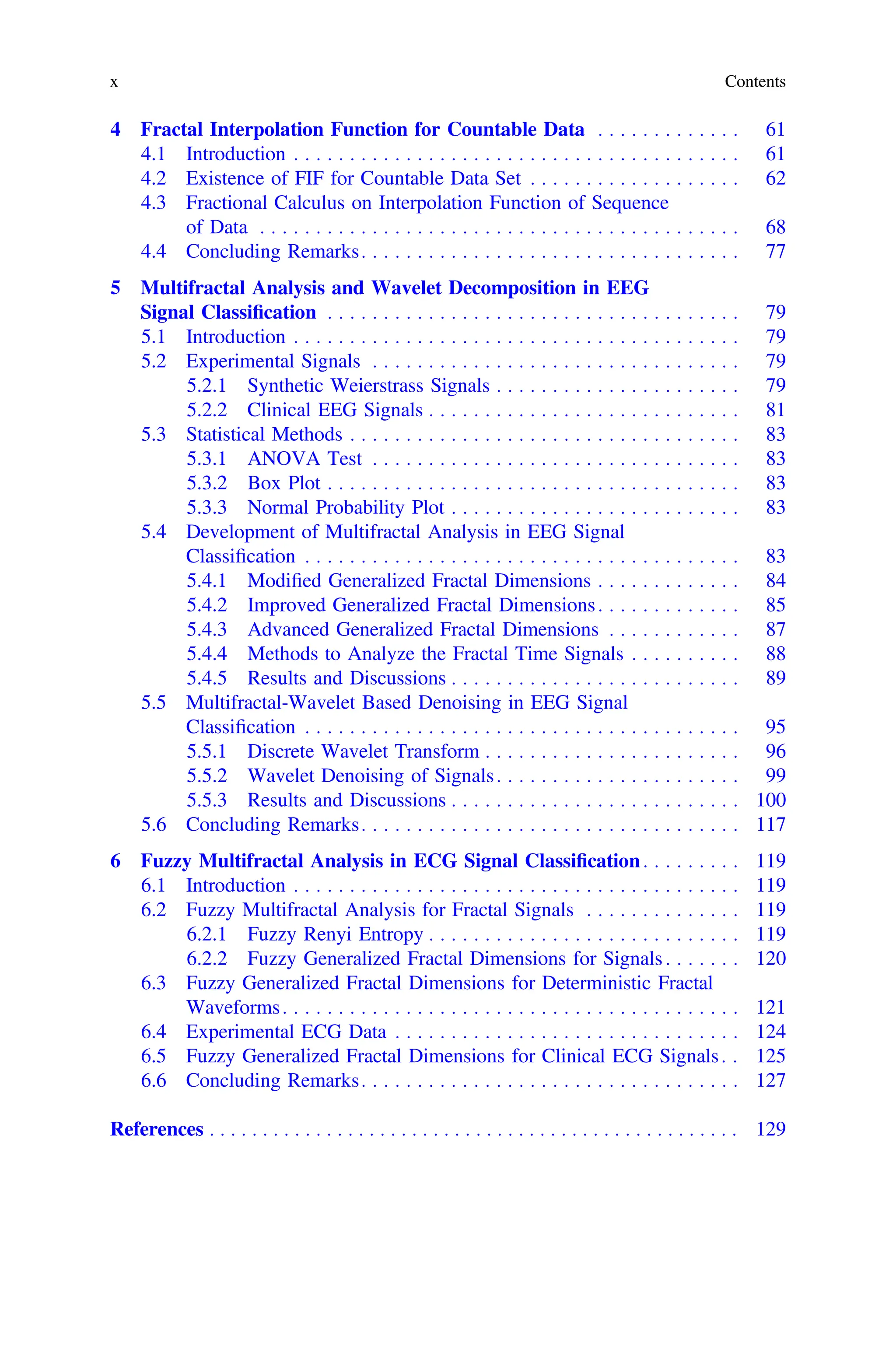 4 Fractal Interpolation Function for Countable Data . . . . . . . . . . . . . 61
4.1 Introduction . . . . . . . . . . . . . . . . . . . . . . . . . . . . . . . . . . . . . . . . 61
4.2 Existence of FIF for Countable Data Set . . . . . . . . . . . . . . . . . . . 62
4.3 Fractional Calculus on Interpolation Function of Sequence
of Data . . . . . . . . . . . . . . . . . . . . . . . . . . . . . . . . . . . . . . . . . . . 68
4.4 Concluding Remarks. . . . . . . . . . . . . . . . . . . . . . . . . . . . . . . . . . 77
5 Multifractal Analysis and Wavelet Decomposition in EEG
Signal Classiﬁcation . . . . . . . . . . . . . . . . . . . . . . . . . . . . . . . . . . . . . 79
5.1 Introduction . . . . . . . . . . . . . . . . . . . . . . . . . . . . . . . . . . . . . . . . 79
5.2 Experimental Signals . . . . . . . . . . . . . . . . . . . . . . . . . . . . . . . . . 79
5.2.1 Synthetic Weierstrass Signals . . . . . . . . . . . . . . . . . . . . . . 79
5.2.2 Clinical EEG Signals . . . . . . . . . . . . . . . . . . . . . . . . . . . . 81
5.3 Statistical Methods . . . . . . . . . . . . . . . . . . . . . . . . . . . . . . . . . . . 83
5.3.1 ANOVA Test . . . . . . . . . . . . . . . . . . . . . . . . . . . . . . . . . 83
5.3.2 Box Plot . . . . . . . . . . . . . . . . . . . . . . . . . . . . . . . . . . . . . 83
5.3.3 Normal Probability Plot . . . . . . . . . . . . . . . . . . . . . . . . . . 83
5.4 Development of Multifractal Analysis in EEG Signal
Classiﬁcation . . . . . . . . . . . . . . . . . . . . . . . . . . . . . . . . . . . . . . . 83
5.4.1 Modiﬁed Generalized Fractal Dimensions . . . . . . . . . . . . . 84
5.4.2 Improved Generalized Fractal Dimensions. . . . . . . . . . . . . 85
5.4.3 Advanced Generalized Fractal Dimensions . . . . . . . . . . . . 87
5.4.4 Methods to Analyze the Fractal Time Signals . . . . . . . . . . 88
5.4.5 Results and Discussions . . . . . . . . . . . . . . . . . . . . . . . . . . 89
5.5 Multifractal-Wavelet Based Denoising in EEG Signal
Classiﬁcation . . . . . . . . . . . . . . . . . . . . . . . . . . . . . . . . . . . . . . . 95
5.5.1 Discrete Wavelet Transform . . . . . . . . . . . . . . . . . . . . . . . 96
5.5.2 Wavelet Denoising of Signals. . . . . . . . . . . . . . . . . . . . . . 99
5.5.3 Results and Discussions . . . . . . . . . . . . . . . . . . . . . . . . . . 100
5.6 Concluding Remarks. . . . . . . . . . . . . . . . . . . . . . . . . . . . . . . . . . 117
6 Fuzzy Multifractal Analysis in ECG Signal Classiﬁcation. . . . . . . . . 119
6.1 Introduction . . . . . . . . . . . . . . . . . . . . . . . . . . . . . . . . . . . . . . . . 119
6.2 Fuzzy Multifractal Analysis for Fractal Signals . . . . . . . . . . . . . . 119
6.2.1 Fuzzy Renyi Entropy . . . . . . . . . . . . . . . . . . . . . . . . . . . . 119
6.2.2 Fuzzy Generalized Fractal Dimensions for Signals . . . . . . . 120
6.3 Fuzzy Generalized Fractal Dimensions for Deterministic Fractal
Waveforms. . . . . . . . . . . . . . . . . . . . . . . . . . . . . . . . . . . . . . . . . 121
6.4 Experimental ECG Data . . . . . . . . . . . . . . . . . . . . . . . . . . . . . . . 124
6.5 Fuzzy Generalized Fractal Dimensions for Clinical ECG Signals. . 125
6.6 Concluding Remarks. . . . . . . . . . . . . . . . . . . . . . . . . . . . . . . . . . 127
References . . . . . . . . . . . . . . . . . . . . . . . . . . . . . . . . . . . . . . . . . . . . . . . . . . 129
x Contents
 