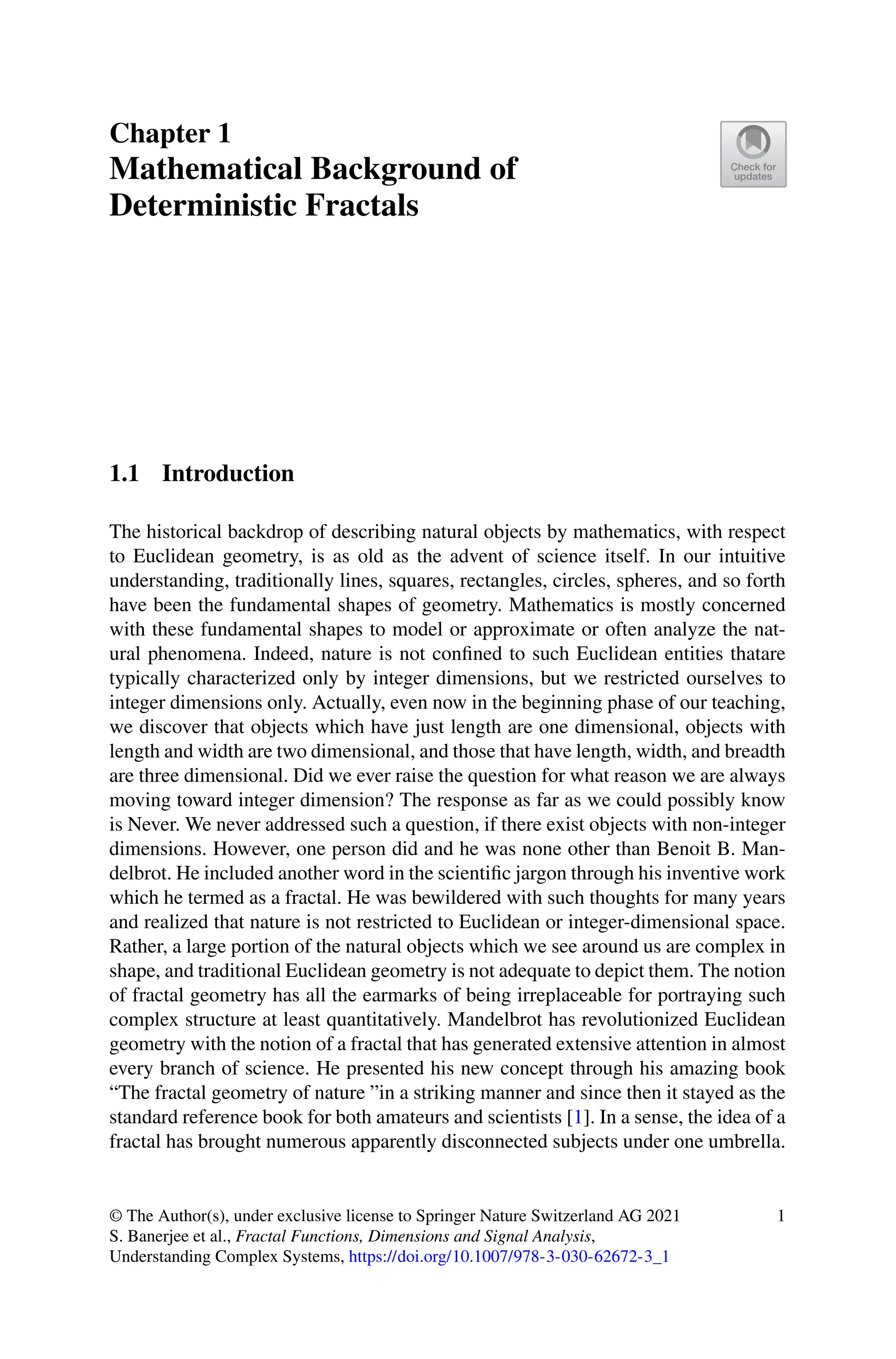Chapter 1
Mathematical Background of
Deterministic Fractals
1.1 Introduction
The historical backdrop of describing natural objects by mathematics, with respect
to Euclidean geometry, is as old as the advent of science itself. In our intuitive
understanding, traditionally lines, squares, rectangles, circles, spheres, and so forth
have been the fundamental shapes of geometry. Mathematics is mostly concerned
with these fundamental shapes to model or approximate or often analyze the nat-
ural phenomena. Indeed, nature is not confined to such Euclidean entities thatare
typically characterized only by integer dimensions, but we restricted ourselves to
integer dimensions only. Actually, even now in the beginning phase of our teaching,
we discover that objects which have just length are one dimensional, objects with
length and width are two dimensional, and those that have length, width, and breadth
are three dimensional. Did we ever raise the question for what reason we are always
moving toward integer dimension? The response as far as we could possibly know
is Never. We never addressed such a question, if there exist objects with non-integer
dimensions. However, one person did and he was none other than Benoit B. Man-
delbrot. He included another word in the scientific jargon through his inventive work
which he termed as a fractal. He was bewildered with such thoughts for many years
and realized that nature is not restricted to Euclidean or integer-dimensional space.
Rather, a large portion of the natural objects which we see around us are complex in
shape, and traditional Euclidean geometry is not adequate to depict them. The notion
of fractal geometry has all the earmarks of being irreplaceable for portraying such
complex structure at least quantitatively. Mandelbrot has revolutionized Euclidean
geometry with the notion of a fractal that has generated extensive attention in almost
every branch of science. He presented his new concept through his amazing book
“The fractal geometry of nature ”in a striking manner and since then it stayed as the
standard reference book for both amateurs and scientists [1]. In a sense, the idea of a
fractal has brought numerous apparently disconnected subjects under one umbrella.
© The Author(s), under exclusive license to Springer Nature Switzerland AG 2021
S. Banerjee et al., Fractal Functions, Dimensions and Signal Analysis,
Understanding Complex Systems, https://doi.org/10.1007/978-3-030-62672-3_1
1
 