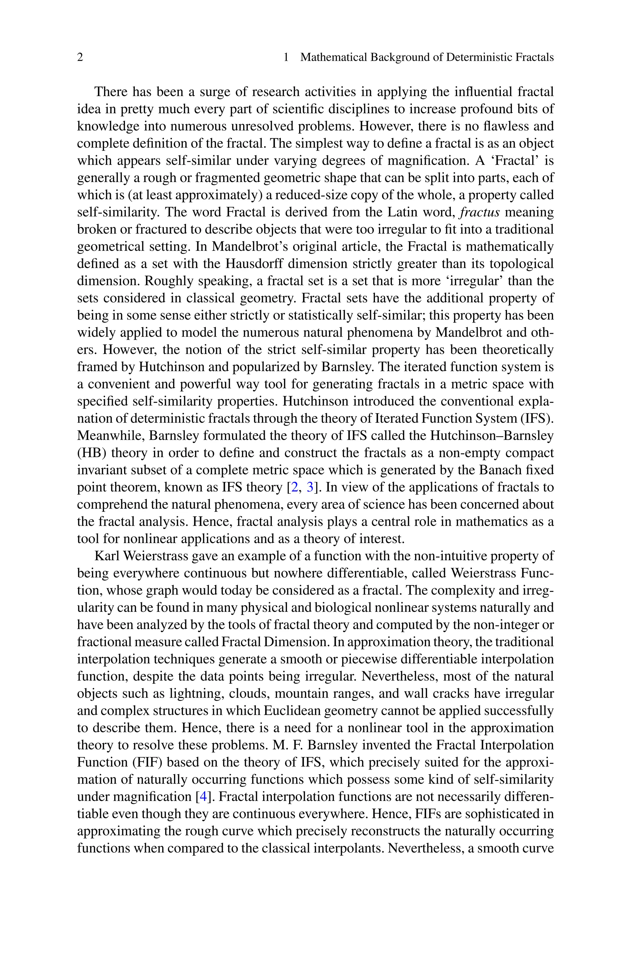 2 1 Mathematical Background of Deterministic Fractals
There has been a surge of research activities in applying the influential fractal
idea in pretty much every part of scientific disciplines to increase profound bits of
knowledge into numerous unresolved problems. However, there is no flawless and
complete definition of the fractal. The simplest way to define a fractal is as an object
which appears self-similar under varying degrees of magnification. A ‘Fractal’ is
generally a rough or fragmented geometric shape that can be split into parts, each of
which is (at least approximately) a reduced-size copy of the whole, a property called
self-similarity. The word Fractal is derived from the Latin word, fractus meaning
broken or fractured to describe objects that were too irregular to fit into a traditional
geometrical setting. In Mandelbrot’s original article, the Fractal is mathematically
defined as a set with the Hausdorff dimension strictly greater than its topological
dimension. Roughly speaking, a fractal set is a set that is more ‘irregular’ than the
sets considered in classical geometry. Fractal sets have the additional property of
being in some sense either strictly or statistically self-similar; this property has been
widely applied to model the numerous natural phenomena by Mandelbrot and oth-
ers. However, the notion of the strict self-similar property has been theoretically
framed by Hutchinson and popularized by Barnsley. The iterated function system is
a convenient and powerful way tool for generating fractals in a metric space with
specified self-similarity properties. Hutchinson introduced the conventional expla-
nation of deterministic fractals through the theory of Iterated Function System (IFS).
Meanwhile, Barnsley formulated the theory of IFS called the Hutchinson–Barnsley
(HB) theory in order to define and construct the fractals as a non-empty compact
invariant subset of a complete metric space which is generated by the Banach fixed
point theorem, known as IFS theory [2, 3]. In view of the applications of fractals to
comprehend the natural phenomena, every area of science has been concerned about
the fractal analysis. Hence, fractal analysis plays a central role in mathematics as a
tool for nonlinear applications and as a theory of interest.
Karl Weierstrass gave an example of a function with the non-intuitive property of
being everywhere continuous but nowhere differentiable, called Weierstrass Func-
tion, whose graph would today be considered as a fractal. The complexity and irreg-
ularity can be found in many physical and biological nonlinear systems naturally and
have been analyzed by the tools of fractal theory and computed by the non-integer or
fractional measure called Fractal Dimension. In approximation theory, the traditional
interpolation techniques generate a smooth or piecewise differentiable interpolation
function, despite the data points being irregular. Nevertheless, most of the natural
objects such as lightning, clouds, mountain ranges, and wall cracks have irregular
and complex structures in which Euclidean geometry cannot be applied successfully
to describe them. Hence, there is a need for a nonlinear tool in the approximation
theory to resolve these problems. M. F. Barnsley invented the Fractal Interpolation
Function (FIF) based on the theory of IFS, which precisely suited for the approxi-
mation of naturally occurring functions which possess some kind of self-similarity
under magnification [4]. Fractal interpolation functions are not necessarily differen-
tiable even though they are continuous everywhere. Hence, FIFs are sophisticated in
approximating the rough curve which precisely reconstructs the naturally occurring
functions when compared to the classical interpolants. Nevertheless, a smooth curve
 