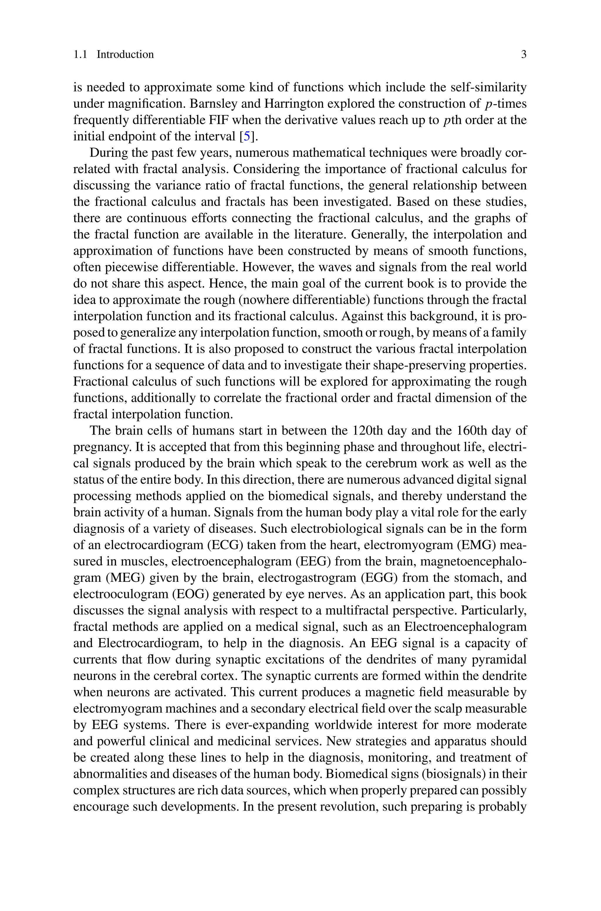 1.1 Introduction 3
is needed to approximate some kind of functions which include the self-similarity
under magnification. Barnsley and Harrington explored the construction of p-times
frequently differentiable FIF when the derivative values reach up to pth order at the
initial endpoint of the interval [5].
During the past few years, numerous mathematical techniques were broadly cor-
related with fractal analysis. Considering the importance of fractional calculus for
discussing the variance ratio of fractal functions, the general relationship between
the fractional calculus and fractals has been investigated. Based on these studies,
there are continuous efforts connecting the fractional calculus, and the graphs of
the fractal function are available in the literature. Generally, the interpolation and
approximation of functions have been constructed by means of smooth functions,
often piecewise differentiable. However, the waves and signals from the real world
do not share this aspect. Hence, the main goal of the current book is to provide the
idea to approximate the rough (nowhere differentiable) functions through the fractal
interpolation function and its fractional calculus. Against this background, it is pro-
posed to generalize any interpolation function, smooth or rough, by means of a family
of fractal functions. It is also proposed to construct the various fractal interpolation
functions for a sequence of data and to investigate their shape-preserving properties.
Fractional calculus of such functions will be explored for approximating the rough
functions, additionally to correlate the fractional order and fractal dimension of the
fractal interpolation function.
The brain cells of humans start in between the 120th day and the 160th day of
pregnancy. It is accepted that from this beginning phase and throughout life, electri-
cal signals produced by the brain which speak to the cerebrum work as well as the
status of the entire body. In this direction, there are numerous advanced digital signal
processing methods applied on the biomedical signals, and thereby understand the
brain activity of a human. Signals from the human body play a vital role for the early
diagnosis of a variety of diseases. Such electrobiological signals can be in the form
of an electrocardiogram (ECG) taken from the heart, electromyogram (EMG) mea-
sured in muscles, electroencephalogram (EEG) from the brain, magnetoencephalo-
gram (MEG) given by the brain, electrogastrogram (EGG) from the stomach, and
electrooculogram (EOG) generated by eye nerves. As an application part, this book
discusses the signal analysis with respect to a multifractal perspective. Particularly,
fractal methods are applied on a medical signal, such as an Electroencephalogram
and Electrocardiogram, to help in the diagnosis. An EEG signal is a capacity of
currents that flow during synaptic excitations of the dendrites of many pyramidal
neurons in the cerebral cortex. The synaptic currents are formed within the dendrite
when neurons are activated. This current produces a magnetic field measurable by
electromyogram machines and a secondary electrical field over the scalp measurable
by EEG systems. There is ever-expanding worldwide interest for more moderate
and powerful clinical and medicinal services. New strategies and apparatus should
be created along these lines to help in the diagnosis, monitoring, and treatment of
abnormalities and diseases of the human body. Biomedical signs (biosignals) in their
complex structures are rich data sources, which when properly prepared can possibly
encourage such developments. In the present revolution, such preparing is probably
 
