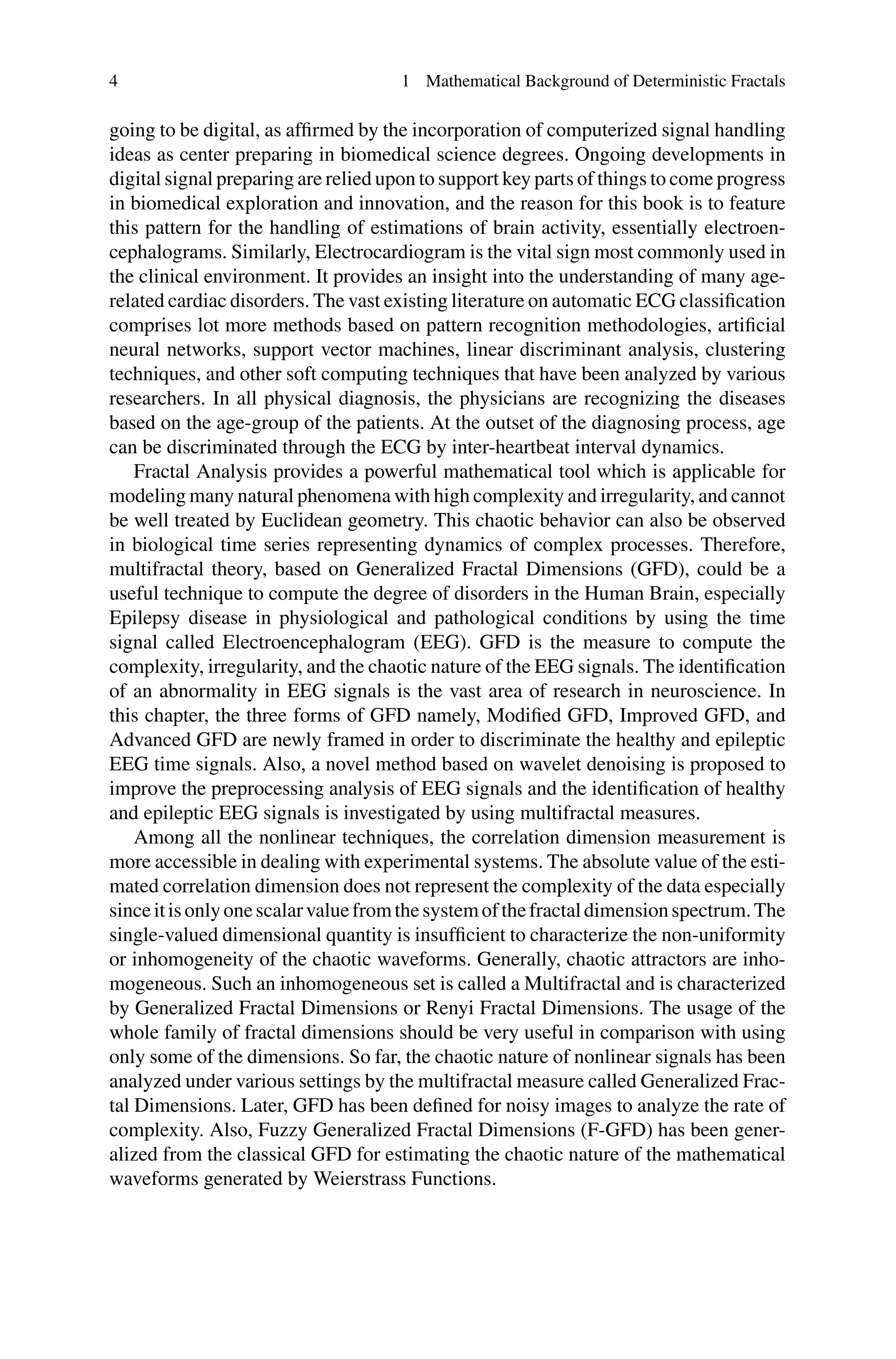 4 1 Mathematical Background of Deterministic Fractals
going to be digital, as affirmed by the incorporation of computerized signal handling
ideas as center preparing in biomedical science degrees. Ongoing developments in
digital signal preparing are relied upon to support key parts of things to come progress
in biomedical exploration and innovation, and the reason for this book is to feature
this pattern for the handling of estimations of brain activity, essentially electroen-
cephalograms. Similarly, Electrocardiogram is the vital sign most commonly used in
the clinical environment. It provides an insight into the understanding of many age-
related cardiac disorders. The vast existing literature on automatic ECG classification
comprises lot more methods based on pattern recognition methodologies, artificial
neural networks, support vector machines, linear discriminant analysis, clustering
techniques, and other soft computing techniques that have been analyzed by various
researchers. In all physical diagnosis, the physicians are recognizing the diseases
based on the age-group of the patients. At the outset of the diagnosing process, age
can be discriminated through the ECG by inter-heartbeat interval dynamics.
Fractal Analysis provides a powerful mathematical tool which is applicable for
modeling many natural phenomena with high complexity and irregularity, and cannot
be well treated by Euclidean geometry. This chaotic behavior can also be observed
in biological time series representing dynamics of complex processes. Therefore,
multifractal theory, based on Generalized Fractal Dimensions (GFD), could be a
useful technique to compute the degree of disorders in the Human Brain, especially
Epilepsy disease in physiological and pathological conditions by using the time
signal called Electroencephalogram (EEG). GFD is the measure to compute the
complexity, irregularity, and the chaotic nature of the EEG signals. The identification
of an abnormality in EEG signals is the vast area of research in neuroscience. In
this chapter, the three forms of GFD namely, Modified GFD, Improved GFD, and
Advanced GFD are newly framed in order to discriminate the healthy and epileptic
EEG time signals. Also, a novel method based on wavelet denoising is proposed to
improve the preprocessing analysis of EEG signals and the identification of healthy
and epileptic EEG signals is investigated by using multifractal measures.
Among all the nonlinear techniques, the correlation dimension measurement is
more accessible in dealing with experimental systems. The absolute value of the esti-
mated correlation dimension does not represent the complexity of the data especially
sinceitisonlyonescalarvaluefromthesystemofthefractaldimensionspectrum.The
single-valued dimensional quantity is insufficient to characterize the non-uniformity
or inhomogeneity of the chaotic waveforms. Generally, chaotic attractors are inho-
mogeneous. Such an inhomogeneous set is called a Multifractal and is characterized
by Generalized Fractal Dimensions or Renyi Fractal Dimensions. The usage of the
whole family of fractal dimensions should be very useful in comparison with using
only some of the dimensions. So far, the chaotic nature of nonlinear signals has been
analyzed under various settings by the multifractal measure called Generalized Frac-
tal Dimensions. Later, GFD has been defined for noisy images to analyze the rate of
complexity. Also, Fuzzy Generalized Fractal Dimensions (F-GFD) has been gener-
alized from the classical GFD for estimating the chaotic nature of the mathematical
waveforms generated by Weierstrass Functions.
 