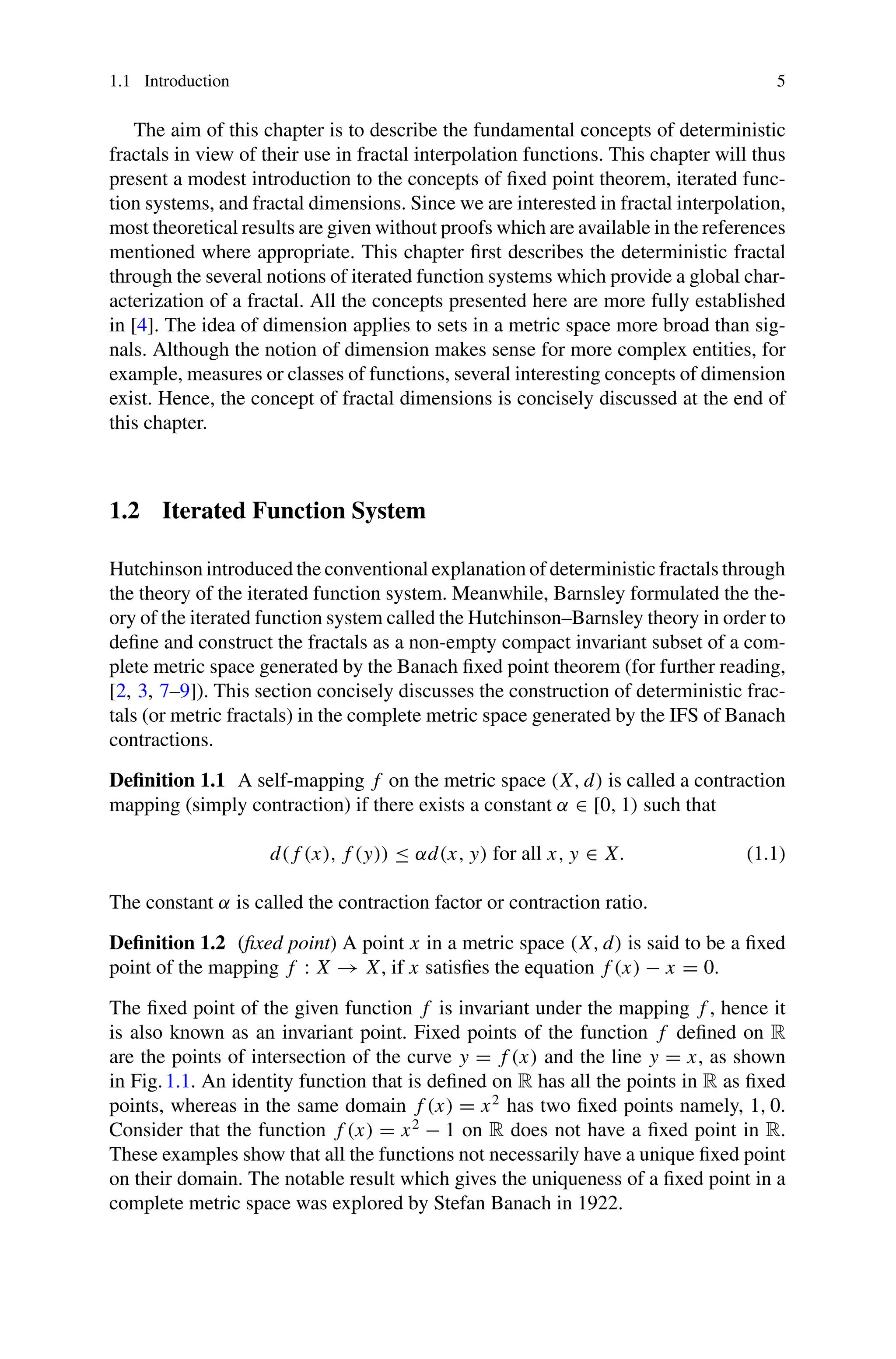 1.1 Introduction 5
The aim of this chapter is to describe the fundamental concepts of deterministic
fractals in view of their use in fractal interpolation functions. This chapter will thus
present a modest introduction to the concepts of fixed point theorem, iterated func-
tion systems, and fractal dimensions. Since we are interested in fractal interpolation,
most theoretical results are given without proofs which are available in the references
mentioned where appropriate. This chapter first describes the deterministic fractal
through the several notions of iterated function systems which provide a global char-
acterization of a fractal. All the concepts presented here are more fully established
in [4]. The idea of dimension applies to sets in a metric space more broad than sig-
nals. Although the notion of dimension makes sense for more complex entities, for
example, measures or classes of functions, several interesting concepts of dimension
exist. Hence, the concept of fractal dimensions is concisely discussed at the end of
this chapter.
1.2 Iterated Function System
Hutchinson introduced the conventional explanation of deterministic fractals through
the theory of the iterated function system. Meanwhile, Barnsley formulated the the-
ory of the iterated function system called the Hutchinson–Barnsley theory in order to
define and construct the fractals as a non-empty compact invariant subset of a com-
plete metric space generated by the Banach fixed point theorem (for further reading,
[2, 3, 7–9]). This section concisely discusses the construction of deterministic frac-
tals (or metric fractals) in the complete metric space generated by the IFS of Banach
contractions.
Definition 1.1 A self-mapping f on the metric space (X, d) is called a contraction
mapping (simply contraction) if there exists a constant α ∈ [0, 1) such that
d( f (x), f (y)) ≤ αd(x, y) for all x, y ∈ X. (1.1)
The constant α is called the contraction factor or contraction ratio.
Definition 1.2 (fixed point) A point x in a metric space (X, d) is said to be a fixed
point of the mapping f : X → X, if x satisfies the equation f (x) − x = 0.
The fixed point of the given function f is invariant under the mapping f , hence it
is also known as an invariant point. Fixed points of the function f defined on R
are the points of intersection of the curve y = f (x) and the line y = x, as shown
in Fig.1.1. An identity function that is defined on R has all the points in R as fixed
points, whereas in the same domain f (x) = x2
has two fixed points namely, 1, 0.
Consider that the function f (x) = x2
− 1 on R does not have a fixed point in R.
These examples show that all the functions not necessarily have a unique fixed point
on their domain. The notable result which gives the uniqueness of a fixed point in a
complete metric space was explored by Stefan Banach in 1922.
 