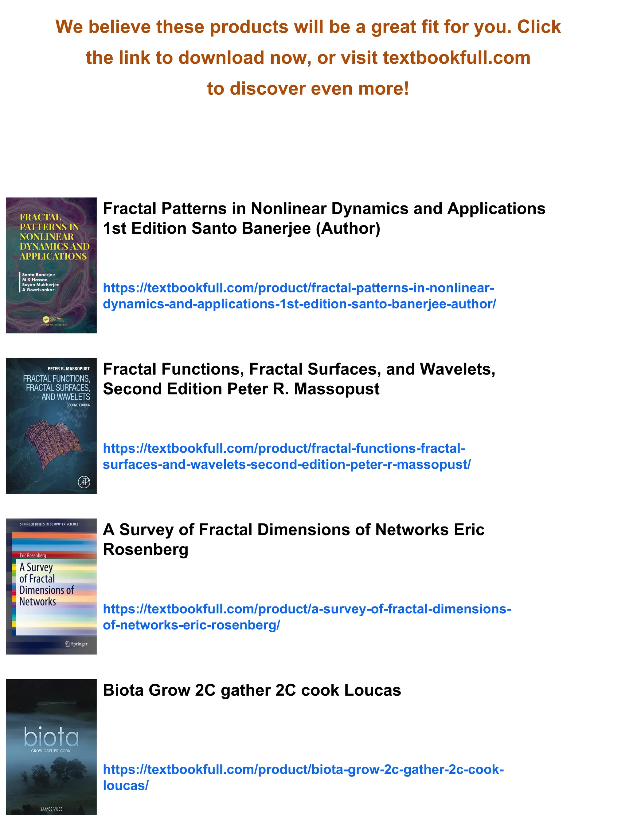 We believe these products will be a great fit for you. Click
the link to download now, or visit textbookfull.com
to discover even more!
Fractal Patterns in Nonlinear Dynamics and Applications
1st Edition Santo Banerjee (Author)
https://textbookfull.com/product/fractal-patterns-in-nonlinear-
dynamics-and-applications-1st-edition-santo-banerjee-author/
Fractal Functions, Fractal Surfaces, and Wavelets,
Second Edition Peter R. Massopust
https://textbookfull.com/product/fractal-functions-fractal-
surfaces-and-wavelets-second-edition-peter-r-massopust/
A Survey of Fractal Dimensions of Networks Eric
Rosenberg
https://textbookfull.com/product/a-survey-of-fractal-dimensions-
of-networks-eric-rosenberg/
Biota Grow 2C gather 2C cook Loucas
https://textbookfull.com/product/biota-grow-2c-gather-2c-cook-
loucas/
 