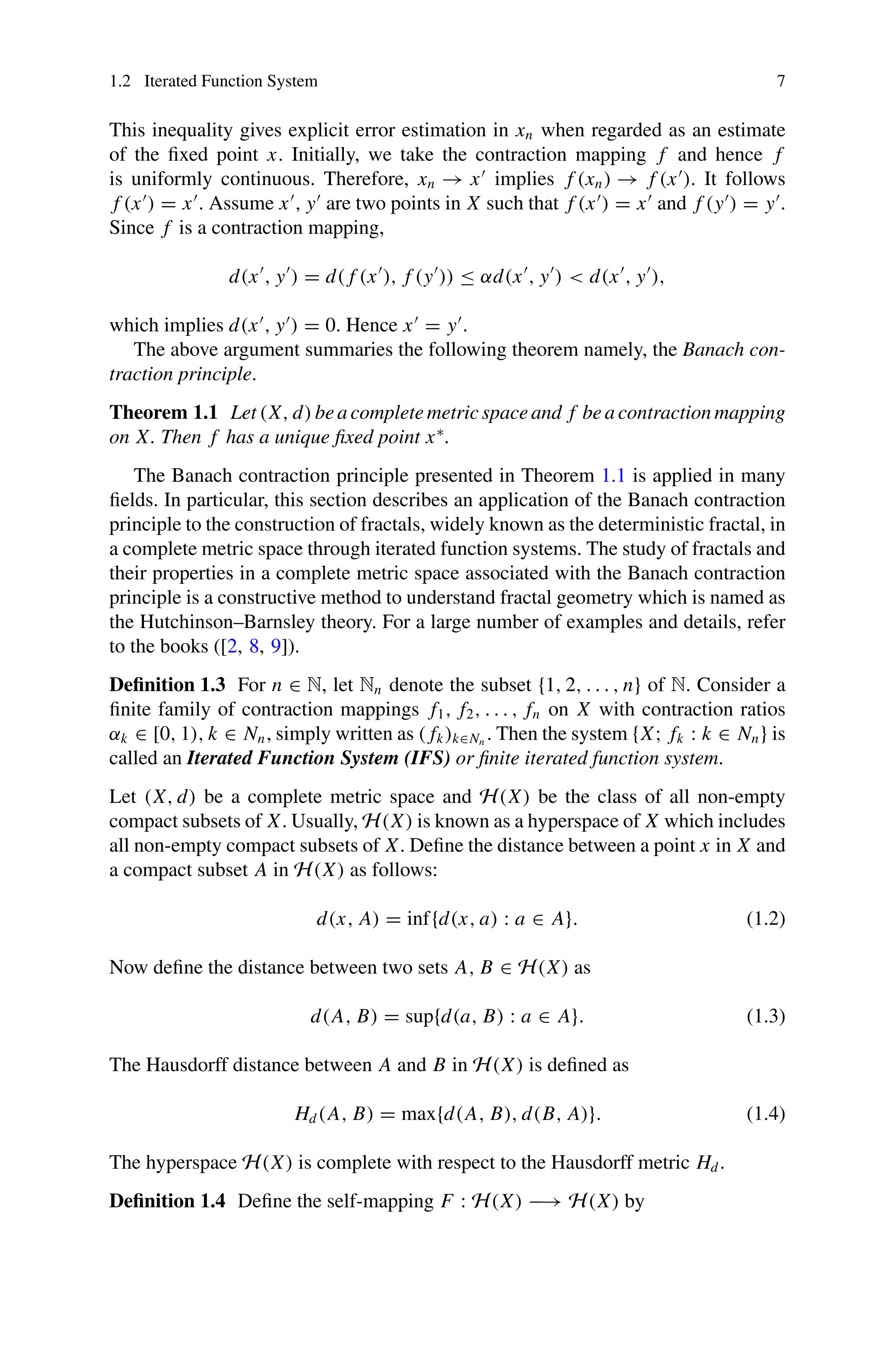 1.2 Iterated Function System 7
This inequality gives explicit error estimation in xn when regarded as an estimate
of the fixed point x. Initially, we take the contraction mapping f and hence f
is uniformly continuous. Therefore, xn → x
implies f (xn) → f (x
). It follows
f (x
) = x
. Assume x
, y
are two points in X such that f (x
) = x
and f (y
) = y
.
Since f is a contraction mapping,
d(x
, y
) = d( f (x
), f (y
)) ≤ αd(x
, y
)  d(x
, y
),
which implies d(x
, y
) = 0. Hence x
= y
.
The above argument summaries the following theorem namely, the Banach con-
traction principle.
Theorem 1.1 Let (X, d) be a complete metric space and f be a contraction mapping
on X. Then f has a unique fixed point x∗
.
The Banach contraction principle presented in Theorem 1.1 is applied in many
fields. In particular, this section describes an application of the Banach contraction
principle to the construction of fractals, widely known as the deterministic fractal, in
a complete metric space through iterated function systems. The study of fractals and
their properties in a complete metric space associated with the Banach contraction
principle is a constructive method to understand fractal geometry which is named as
the Hutchinson–Barnsley theory. For a large number of examples and details, refer
to the books ([2, 8, 9]).
Definition 1.3 For n ∈ N, let Nn denote the subset {1, 2, . . . , n} of N. Consider a
finite family of contraction mappings f1, f2, . . . , fn on X with contraction ratios
αk ∈ [0, 1), k ∈ Nn, simply written as ( fk)k∈Nn
. Then the system {X; fk : k ∈ Nn} is
called an Iterated Function System (IFS) or finite iterated function system.
Let (X, d) be a complete metric space and H(X) be the class of all non-empty
compact subsets of X. Usually, H(X) is known as a hyperspace of X which includes
all non-empty compact subsets of X. Define the distance between a point x in X and
a compact subset A in H(X) as follows:
d(x, A) = inf{d(x, a) : a ∈ A}. (1.2)
Now define the distance between two sets A, B ∈ H(X) as
d(A, B) = sup{d(a, B) : a ∈ A}. (1.3)
The Hausdorff distance between A and B in H(X) is defined as
Hd(A, B) = max{d(A, B), d(B, A)}. (1.4)
The hyperspace H(X) is complete with respect to the Hausdorff metric Hd.
Definition 1.4 Define the self-mapping F : H(X) −→ H(X) by
 