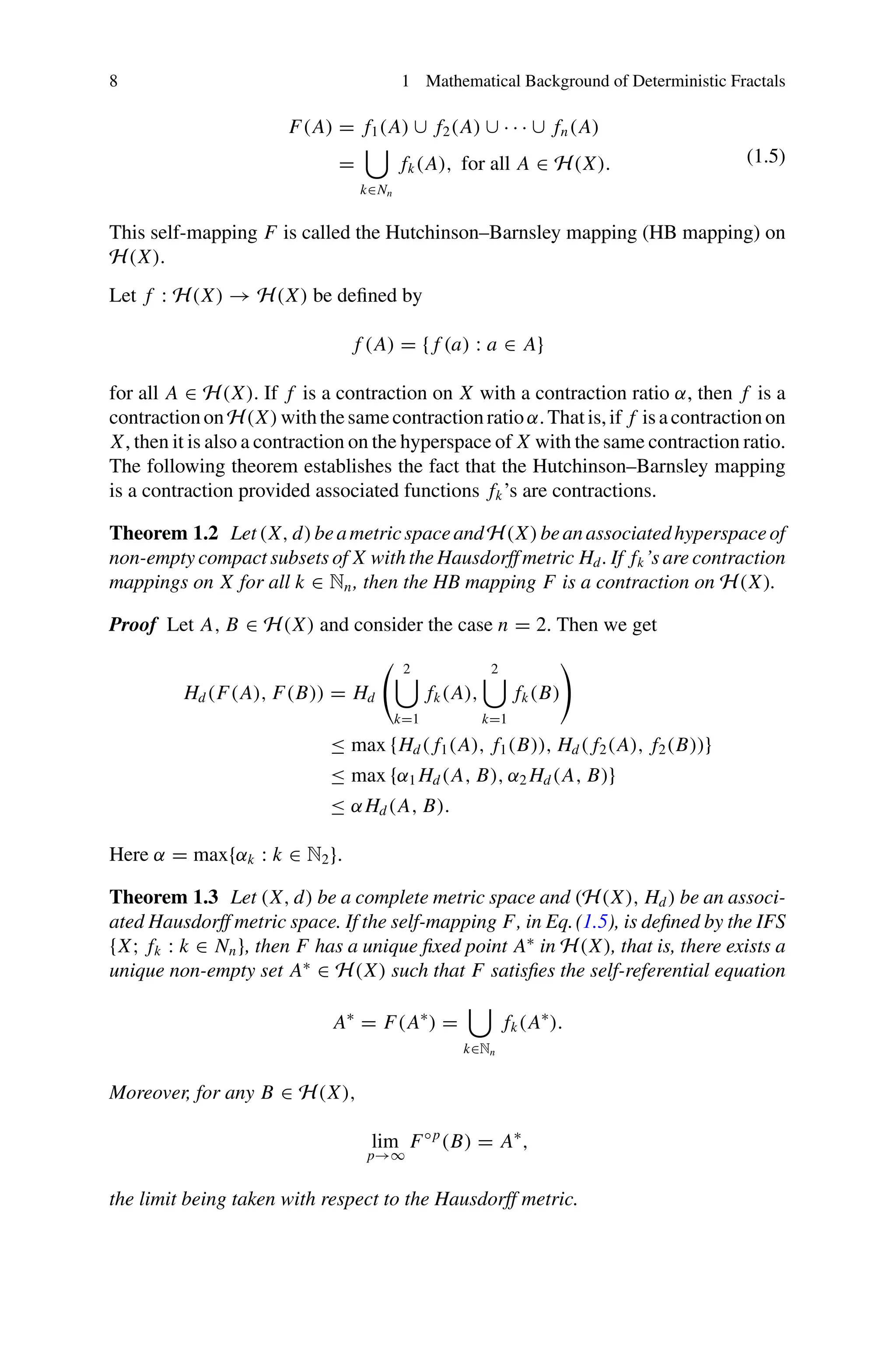 8 1 Mathematical Background of Deterministic Fractals
F(A) = f1(A) ∪ f2(A) ∪ · · · ∪ fn(A)
=

k∈Nn
fk(A), for all A ∈ H(X). (1.5)
This self-mapping F is called the Hutchinson–Barnsley mapping (HB mapping) on
H(X).
Let f : H(X) → H(X) be defined by
f (A) = { f (a) : a ∈ A}
for all A ∈ H(X). If f is a contraction on X with a contraction ratio α, then f is a
contractiononH(X)withthesamecontractionratioα.Thatis,if f isacontractionon
X, then it is also a contraction on the hyperspace of X with the same contraction ratio.
The following theorem establishes the fact that the Hutchinson–Barnsley mapping
is a contraction provided associated functions fk’s are contractions.
Theorem 1.2 Let(X, d)beametricspaceandH(X)beanassociatedhyperspaceof
non-empty compact subsets of X with the Hausdorff metric Hd . If fk’s are contraction
mappings on X for all k ∈ Nn, then the HB mapping F is a contraction on H(X).
Proof Let A, B ∈ H(X) and consider the case n = 2. Then we get
Hd(F(A), F(B)) = Hd
 2

k=1
fk(A),
2

k=1
fk(B)

≤ max {Hd( f1(A), f1(B)), Hd( f2(A), f2(B))}
≤ max {α1 Hd(A, B), α2 Hd(A, B)}
≤ αHd(A, B).
Here α = max{αk : k ∈ N2}.
Theorem 1.3 Let (X, d) be a complete metric space and (H(X), Hd) be an associ-
ated Hausdorff metric space. If the self-mapping F, in Eq.(1.5), is defined by the IFS
{X; fk : k ∈ Nn}, then F has a unique fixed point A∗
in H(X), that is, there exists a
unique non-empty set A∗
∈ H(X) such that F satisfies the self-referential equation
A∗
= F(A∗
) =

k∈Nn
fk(A∗
).
Moreover, for any B ∈ H(X),
lim
p→∞
F◦p
(B) = A∗
,
the limit being taken with respect to the Hausdorff metric.
 