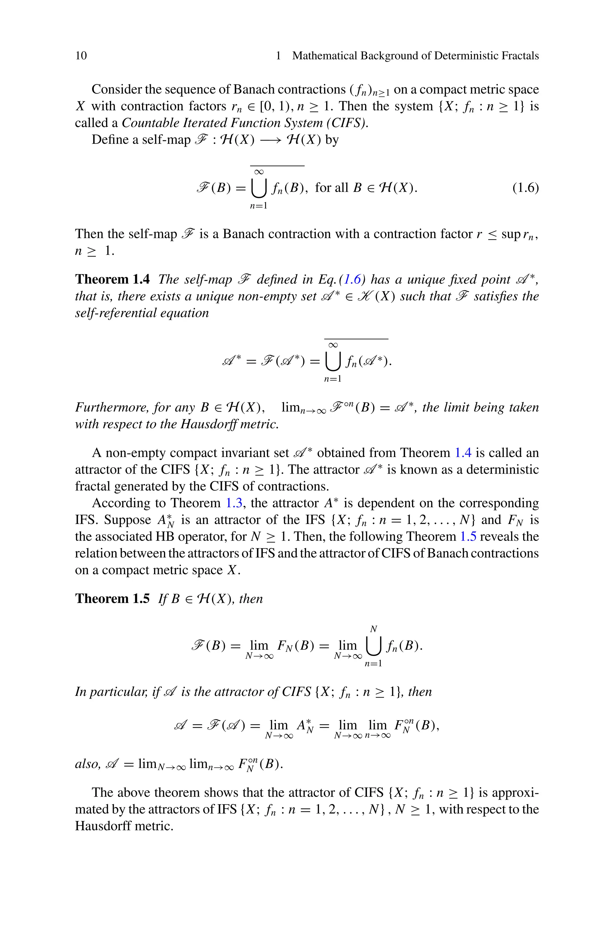 10 1 Mathematical Background of Deterministic Fractals
Consider the sequence of Banach contractions ( fn)n≥1 on a compact metric space
X with contraction factors rn ∈ [0, 1), n ≥ 1. Then the system {X; fn : n ≥ 1} is
called a Countable Iterated Function System (CIFS).
Define a self-map F : H(X) −→ H(X) by
F(B) =
∞

n=1
fn(B), for all B ∈ H(X). (1.6)
Then the self-map F is a Banach contraction with a contraction factor r ≤ suprn,
n ≥ 1.
Theorem 1.4 The self-map F defined in Eq.(1.6) has a unique fixed point A ∗
,
that is, there exists a unique non-empty set A ∗
∈ K (X) such that F satisfies the
self-referential equation
A ∗
= F(A ∗
) =
∞

n=1
fn(A ∗).
Furthermore, for any B ∈ H(X), limn→∞ F◦n
(B) = A ∗
, the limit being taken
with respect to the Hausdorff metric.
A non-empty compact invariant set A ∗
obtained from Theorem 1.4 is called an
attractor of the CIFS {X; fn : n ≥ 1}. The attractor A ∗
is known as a deterministic
fractal generated by the CIFS of contractions.
According to Theorem 1.3, the attractor A∗
is dependent on the corresponding
IFS. Suppose A∗
N is an attractor of the IFS {X; fn : n = 1, 2, . . . , N} and FN is
the associated HB operator, for N ≥ 1. Then, the following Theorem 1.5 reveals the
relation between the attractors of IFS and the attractor of CIFS of Banach contractions
on a compact metric space X.
Theorem 1.5 If B ∈ H(X), then
F(B) = lim
N→∞
FN (B) = lim
N→∞
N

n=1
fn(B).
In particular, if A is the attractor of CIFS {X; fn : n ≥ 1}, then
A = F(A ) = lim
N→∞
A∗
N = lim
N→∞
lim
n→∞
F◦n
N (B),
also, A = limN→∞ limn→∞ F◦n
N (B).
The above theorem shows that the attractor of CIFS {X; fn : n ≥ 1} is approxi-
mated by the attractors of IFS {X; fn : n = 1, 2, . . . , N} , N ≥ 1, with respect to the
Hausdorff metric.
 