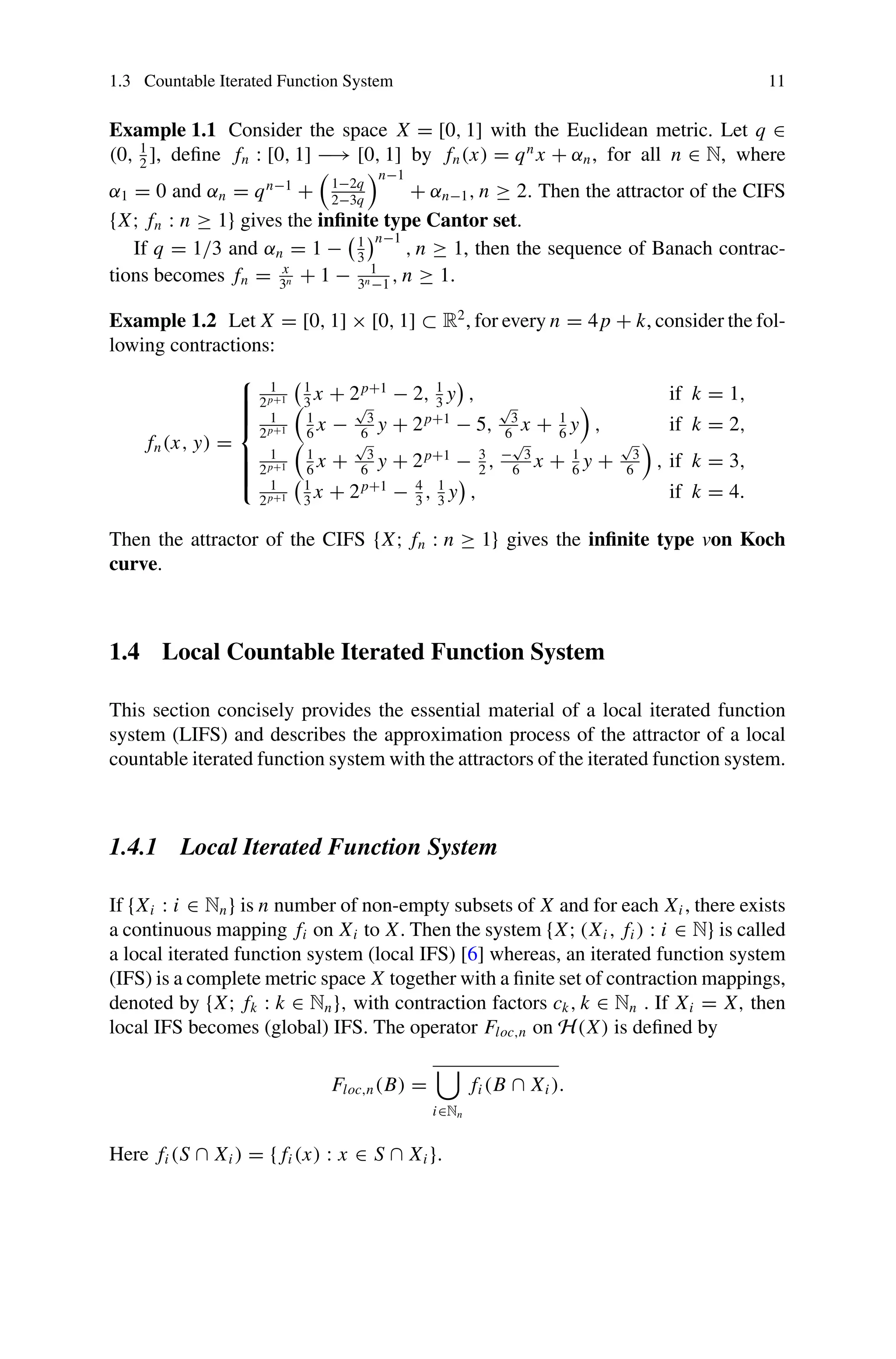 1.3 Countable Iterated Function System 11
Example 1.1 Consider the space X = [0, 1] with the Euclidean metric. Let q ∈
(0, 1
2
], define fn : [0, 1] −→ [0, 1] by fn(x) = qn
x + αn, for all n ∈ N, where
α1 = 0 and αn = qn−1
+ 1−2q
2−3q
n−1
+ αn−1, n ≥ 2. Then the attractor of the CIFS
{X; fn : n ≥ 1} gives the infinite type Cantor set.
If q = 1/3 and αn = 1 − 1
3
n−1
, n ≥ 1, then the sequence of Banach contrac-
tions becomes fn = x
3n + 1 − 1
3n−1
, n ≥ 1.
Example 1.2 Let X = [0, 1] × [0, 1] ⊂ R2
, for every n = 4p + k, consider the fol-
lowing contractions:
fn(x, y) =
⎧
⎪
⎪
⎪
⎪
⎨
⎪
⎪
⎪
⎪
⎩
1
2p+1
1
3
x + 2p+1
− 2, 1
3
y , if k = 1,
1
2p+1
1
6
x −
√
3
6
y + 2p+1
− 5,
√
3
6
x + 1
6
y , if k = 2,
1
2p+1
1
6
x +
√
3
6
y + 2p+1
− 3
2
, −
√
3
6
x + 1
6
y +
√
3
6
, if k = 3,
1
2p+1
1
3
x + 2p+1
− 4
3
, 1
3
y , if k = 4.
Then the attractor of the CIFS {X; fn : n ≥ 1} gives the infinite type von Koch
curve.
1.4 Local Countable Iterated Function System
This section concisely provides the essential material of a local iterated function
system (LIFS) and describes the approximation process of the attractor of a local
countable iterated function system with the attractors of the iterated function system.
1.4.1 Local Iterated Function System
If {Xi : i ∈ Nn} is n number of non-empty subsets of X and for each Xi , there exists
a continuous mapping fi on Xi to X. Then the system {X; (Xi , fi ) : i ∈ N} is called
a local iterated function system (local IFS) [6] whereas, an iterated function system
(IFS) is a complete metric space X together with a finite set of contraction mappings,
denoted by {X; fk : k ∈ Nn}, with contraction factors ck, k ∈ Nn . If Xi = X, then
local IFS becomes (global) IFS. The operator Floc,n on H(X) is defined by
Floc,n(B) =

i∈Nn
fi (B ∩ Xi ).
Here fi (S ∩ Xi ) = { fi (x) : x ∈ S ∩ Xi }.
 