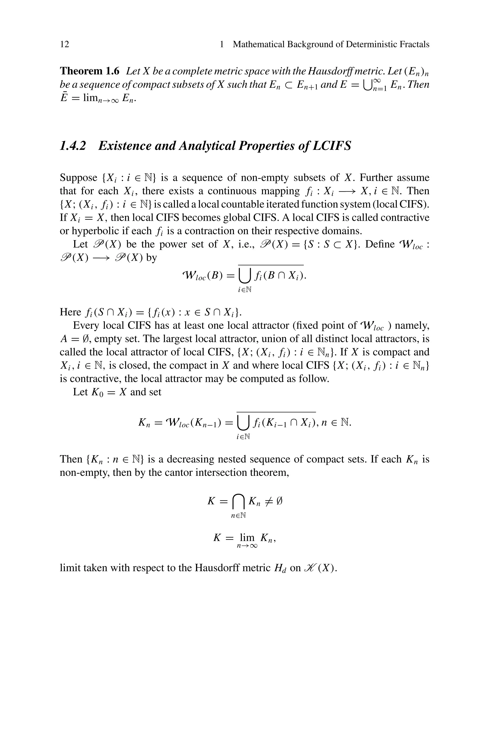 12 1 Mathematical Background of Deterministic Fractals
Theorem 1.6 Let X be a complete metric space with the Hausdorff metric. Let (En)n
be a sequence of compact subsets of X such that En ⊂ En+1 and E =
∞
n=1 En. Then
Ē = limn→∞ En.
1.4.2 Existence and Analytical Properties of LCIFS
Suppose {Xi : i ∈ N} is a sequence of non-empty subsets of X. Further assume
that for each Xi , there exists a continuous mapping fi : Xi −→ X, i ∈ N. Then
{X; (Xi , fi ) : i ∈ N} is called a local countable iterated function system (local CIFS).
If Xi = X, then local CIFS becomes global CIFS. A local CIFS is called contractive
or hyperbolic if each fi is a contraction on their respective domains.
Let P(X) be the power set of X, i.e., P(X) = {S : S ⊂ X}. Define Wloc :
P(X) −→ P(X) by
Wloc(B) =

i∈N
fi (B ∩ Xi ).
Here fi (S ∩ Xi ) = { fi (x) : x ∈ S ∩ Xi }.
Every local CIFS has at least one local attractor (fixed point of Wloc ) namely,
A = ∅, empty set. The largest local attractor, union of all distinct local attractors, is
called the local attractor of local CIFS, {X; (Xi , fi ) : i ∈ Nn}. If X is compact and
Xi , i ∈ N, is closed, the compact in X and where local CIFS {X; (Xi , fi ) : i ∈ Nn}
is contractive, the local attractor may be computed as follow.
Let K0 = X and set
Kn = Wloc(Kn−1) =

i∈N
fi (Ki−1 ∩ Xi ), n ∈ N.
Then {Kn : n ∈ N} is a decreasing nested sequence of compact sets. If each Kn is
non-empty, then by the cantor intersection theorem,
K =

n∈N
Kn = ∅
K = lim
n→∞
Kn,
limit taken with respect to the Hausdorff metric Hd on K (X).
 