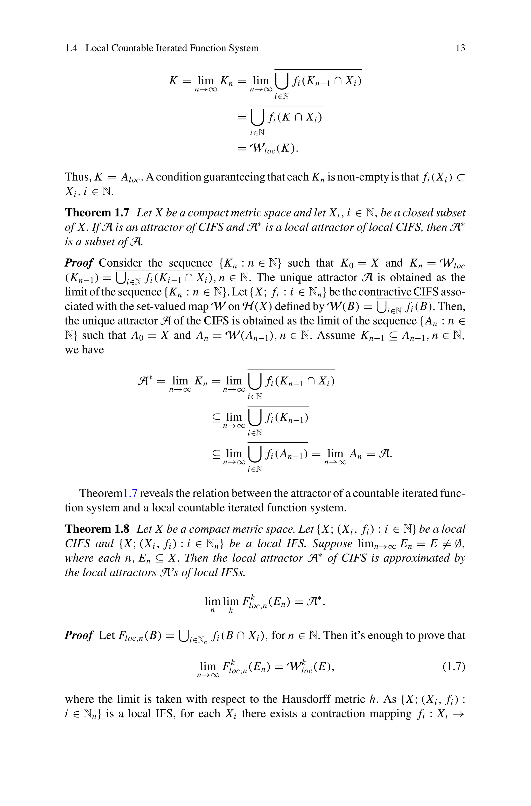 1.4 Local Countable Iterated Function System 13
K = lim
n→∞
Kn = lim
n→∞

i∈N
fi (Kn−1 ∩ Xi )
=

i∈N
fi (K ∩ Xi )
= Wloc(K).
Thus, K = Aloc.Aconditionguaranteeingthateach Kn isnon-emptyisthat fi (Xi ) ⊂
Xi , i ∈ N.
Theorem 1.7 Let X be a compact metric space and let Xi , i ∈ N, be a closed subset
of X. If A is an attractor of CIFS and A∗
is a local attractor of local CIFS, then A∗
is a subset of A.
Proof Consider the sequence {Kn : n ∈ N} such that K0 = X and Kn = Wloc
(Kn−1) =

i∈N fi (Ki−1 ∩ Xi ), n ∈ N. The unique attractor A is obtained as the
limit of the sequence {Kn : n ∈ N}. Let {X; fi : i ∈ Nn} be the contractive CIFS asso-
ciated with the set-valued map W on H(X) defined by W(B) =

i∈N fi (B). Then,
the unique attractor A of the CIFS is obtained as the limit of the sequence {An : n ∈
N} such that A0 = X and An = W(An−1), n ∈ N. Assume Kn−1 ⊆ An−1, n ∈ N,
we have
A∗
= lim
n→∞
Kn = lim
n→∞

i∈N
fi (Kn−1 ∩ Xi )
⊆ lim
n→∞

i∈N
fi (Kn−1)
⊆ lim
n→∞

i∈N
fi (An−1) = lim
n→∞
An = A.
Theorem1.7 reveals the relation between the attractor of a countable iterated func-
tion system and a local countable iterated function system.
Theorem 1.8 Let X be a compact metric space. Let {X; (Xi , fi ) : i ∈ N} be a local
CIFS and {X; (Xi , fi ) : i ∈ Nn} be a local IFS. Suppose limn→∞ En = E = ∅,
where each n, En ⊆ X. Then the local attractor A∗
of CIFS is approximated by
the local attractors A’s of local IFSs.
lim
n
lim
k
Fk
loc,n(En) = A∗
.
Proof Let Floc,n(B) =

i∈Nn
fi (B ∩ Xi ), for n ∈ N. Then it’s enough to prove that
lim
n→∞
Fk
loc,n(En) = Wk
loc(E), (1.7)
where the limit is taken with respect to the Hausdorff metric h. As {X; (Xi , fi ) :
i ∈ Nn} is a local IFS, for each Xi there exists a contraction mapping fi : Xi →
 