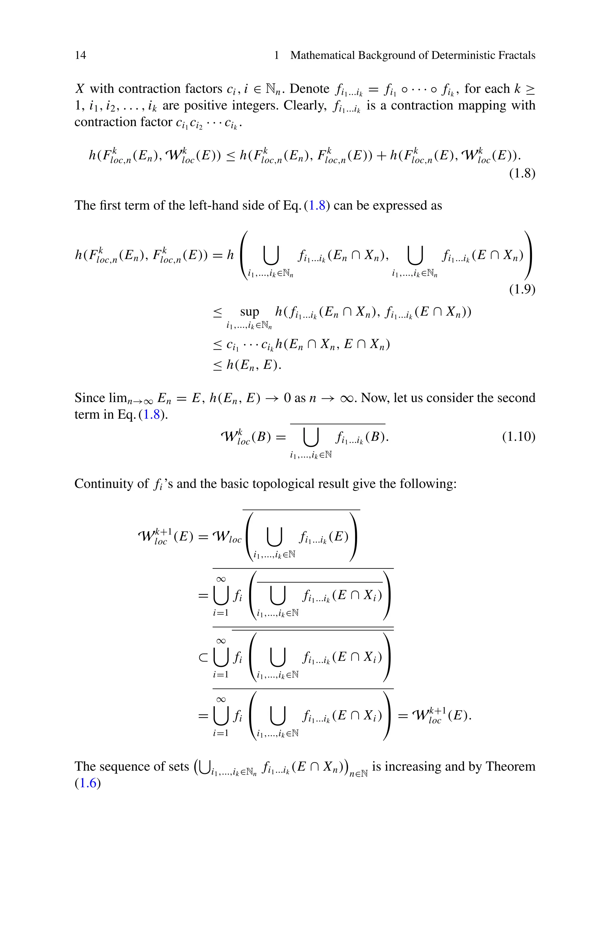 14 1 Mathematical Background of Deterministic Fractals
X with contraction factors ci , i ∈ Nn. Denote fi1...ik
= fi1
◦ · · · ◦ fik
, for each k ≥
1, i1, i2, . . . , ik are positive integers. Clearly, fi1...ik
is a contraction mapping with
contraction factor ci1
ci2
· · · cik
.
h(Fk
loc,n(En), Wk
loc(E)) ≤ h(Fk
loc,n(En), Fk
loc,n(E)) + h(Fk
loc,n(E), Wk
loc(E)).
(1.8)
The first term of the left-hand side of Eq.(1.8) can be expressed as
h(Fk
loc,n(En), Fk
loc,n(E)) = h
⎛
⎝

i1,...,ik ∈Nn
fi1...ik
(En ∩ Xn),

i1,...,ik ∈Nn
fi1...ik
(E ∩ Xn)
⎞
⎠
(1.9)
≤ sup
i1,...,ik ∈Nn
h( fi1...ik
(En ∩ Xn), fi1...ik
(E ∩ Xn))
≤ ci1
· · · cik
h(En ∩ Xn, E ∩ Xn)
≤ h(En, E).
Since limn→∞ En = E, h(En, E) → 0 as n → ∞. Now, let us consider the second
term in Eq.(1.8).
Wk
loc(B) =

i1,...,ik ∈N
fi1...ik
(B). (1.10)
Continuity of fi ’s and the basic topological result give the following:
Wk+1
loc (E) = Wloc
⎛
⎝

i1,...,ik ∈N
fi1...ik
(E)
⎞
⎠
=
∞

i=1
fi
⎛
⎝

i1,...,ik ∈N
fi1...ik
(E ∩ Xi )
⎞
⎠
⊂
∞

i=1
fi
⎛
⎝

i1,...,ik ∈N
fi1...ik
(E ∩ Xi )
⎞
⎠
=
∞

i=1
fi
⎛
⎝

i1,...,ik ∈N
fi1...ik
(E ∩ Xi )
⎞
⎠ = Wk+1
loc (E).
The sequence of sets

i1,...,ik ∈Nn
fi1...ik
(E ∩ Xn) n∈N
is increasing and by Theorem
(1.6)
 