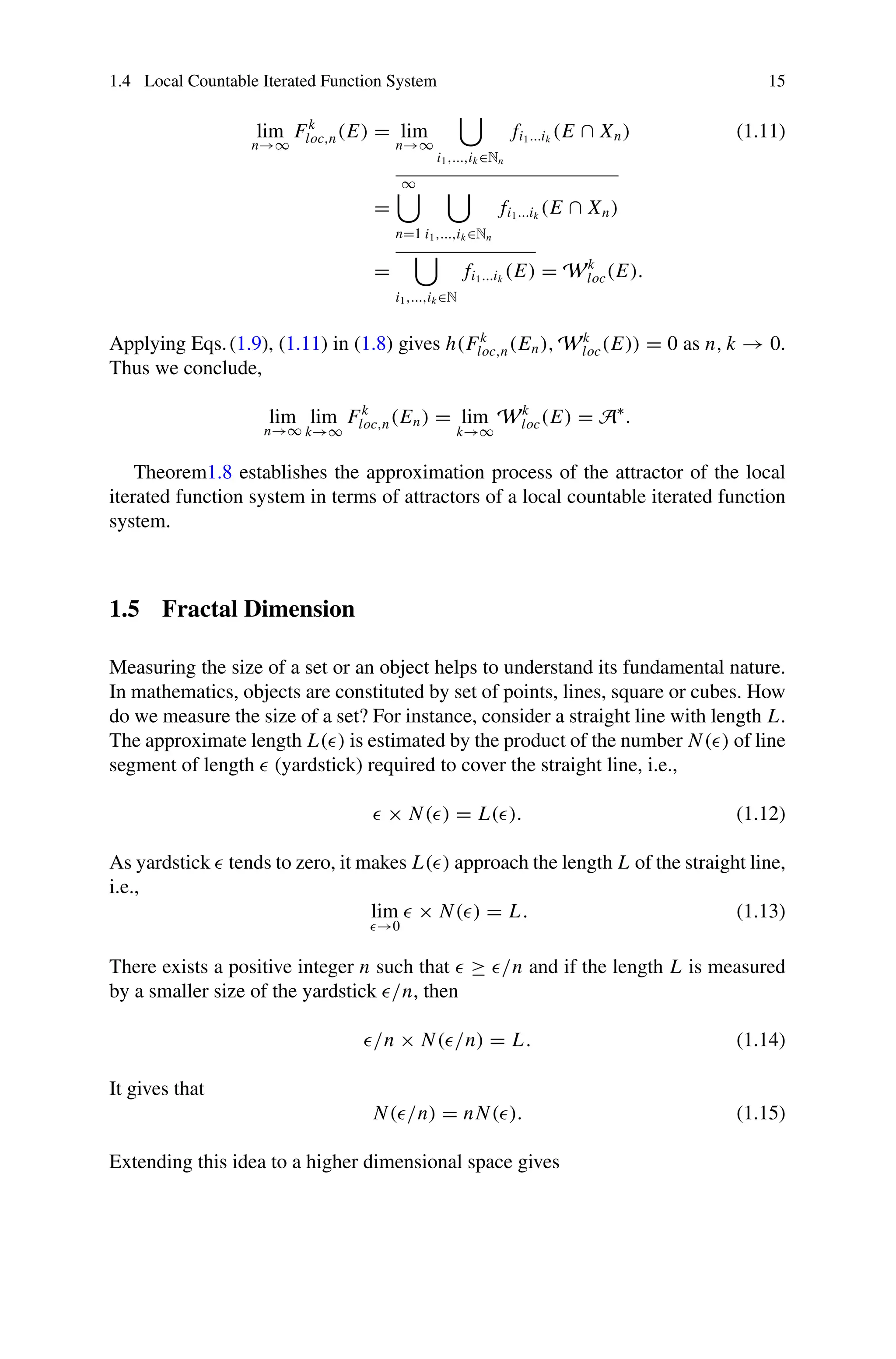 1.4 Local Countable Iterated Function System 15
lim
n→∞
Fk
loc,n(E) = lim
n→∞

i1,...,ik ∈Nn
fi1...ik
(E ∩ Xn) (1.11)
=
∞

n=1

i1,...,ik ∈Nn
fi1...ik
(E ∩ Xn)
=

i1,...,ik ∈N
fi1...ik
(E) = Wk
loc(E).
Applying Eqs.(1.9), (1.11) in (1.8) gives h(Fk
loc,n(En), Wk
loc(E)) = 0 as n, k → 0.
Thus we conclude,
lim
n→∞
lim
k→∞
Fk
loc,n(En) = lim
k→∞
Wk
loc(E) = A∗
.
Theorem1.8 establishes the approximation process of the attractor of the local
iterated function system in terms of attractors of a local countable iterated function
system.
1.5 Fractal Dimension
Measuring the size of a set or an object helps to understand its fundamental nature.
In mathematics, objects are constituted by set of points, lines, square or cubes. How
do we measure the size of a set? For instance, consider a straight line with length L.
The approximate length L() is estimated by the product of the number N() of line
segment of length  (yardstick) required to cover the straight line, i.e.,
 × N() = L(). (1.12)
As yardstick  tends to zero, it makes L() approach the length L of the straight line,
i.e.,
lim
→0
 × N() = L. (1.13)
There exists a positive integer n such that  ≥ /n and if the length L is measured
by a smaller size of the yardstick /n, then
/n × N(/n) = L. (1.14)
It gives that
N(/n) = nN(). (1.15)
Extending this idea to a higher dimensional space gives
 