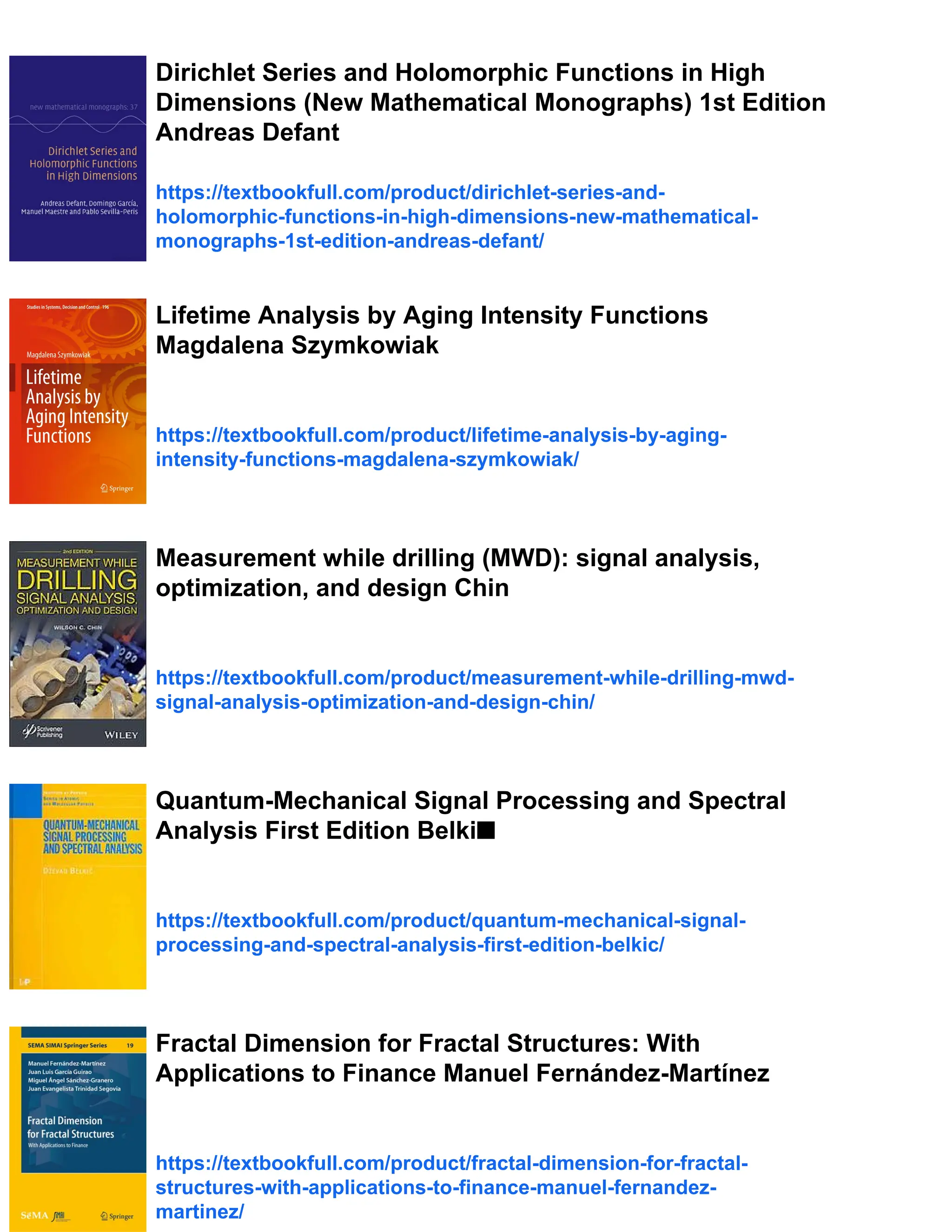 Dirichlet Series and Holomorphic Functions in High
Dimensions (New Mathematical Monographs) 1st Edition
Andreas Defant
https://textbookfull.com/product/dirichlet-series-and-
holomorphic-functions-in-high-dimensions-new-mathematical-
monographs-1st-edition-andreas-defant/
Lifetime Analysis by Aging Intensity Functions
Magdalena Szymkowiak
https://textbookfull.com/product/lifetime-analysis-by-aging-
intensity-functions-magdalena-szymkowiak/
Measurement while drilling (MWD): signal analysis,
optimization, and design Chin
https://textbookfull.com/product/measurement-while-drilling-mwd-
signal-analysis-optimization-and-design-chin/
Quantum-Mechanical Signal Processing and Spectral
Analysis First Edition Belki■
https://textbookfull.com/product/quantum-mechanical-signal-
processing-and-spectral-analysis-first-edition-belkic/
Fractal Dimension for Fractal Structures: With
Applications to Finance Manuel Fernández-Martínez
https://textbookfull.com/product/fractal-dimension-for-fractal-
structures-with-applications-to-finance-manuel-fernandez-
martinez/
 